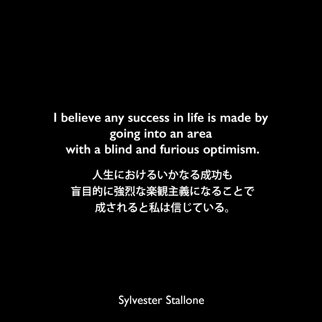 I believe any success in life is made by going into an area with a blind and furious optimism.人生におけるいかなる成功も、盲目的に強烈な楽観主義になることで成されると私は信じている。Sylvester Stallone