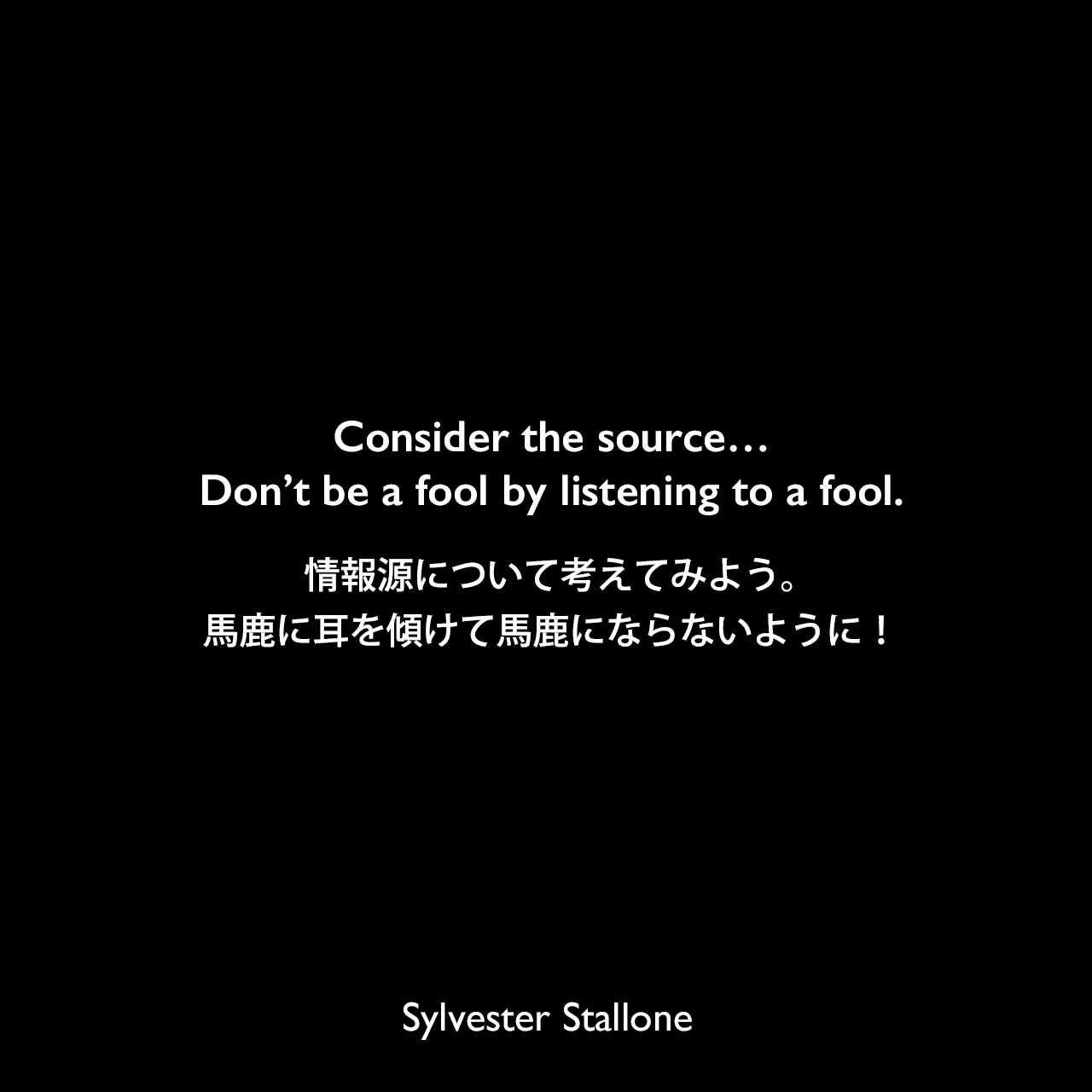 Consider the source…Don’t be a fool by listening to a fool.情報源について考えてみよう。馬鹿に耳を傾けて馬鹿にならないように！Sylvester Stallone