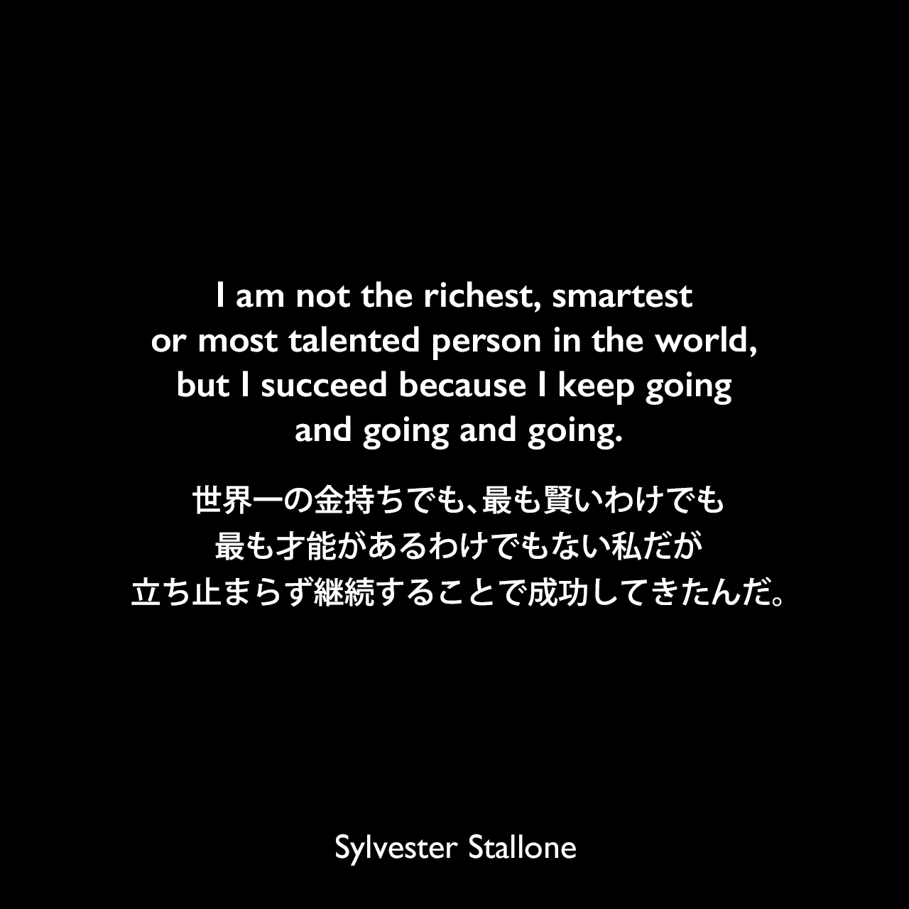 I am not the richest, smartest or most talented person in the world, but I succeed because I keep going and going and going.世界一の金持ちでも、最も賢いわけでも、最も才能があるわけでもない私だが、立ち止まらず継続することで成功してきたんだ。Sylvester Stallone