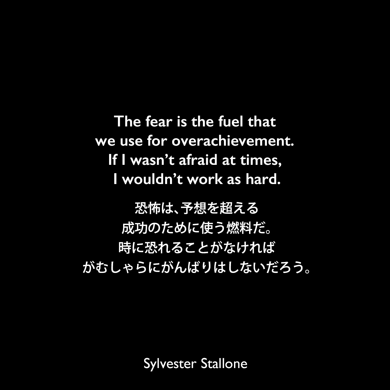 The fear is the fuel that we use for overachievement. If I wasn’t afraid at times, I wouldn’t work as hard.恐怖は、予想を超える成功のために使う燃料だ。時に恐れることがなければ、がむしゃらにがんばりはしないだろう。Sylvester Stallone