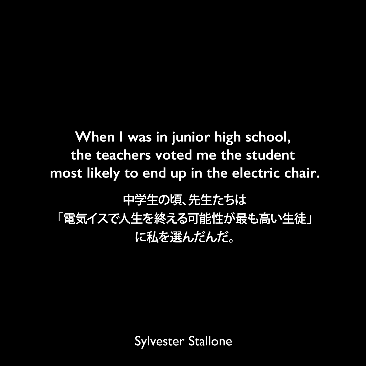 When I was in junior high school, the teachers voted me the student most likely to end up in the electric chair.中学生の頃、先生たちは「電気イスで人生を終える可能性が最も高い生徒」に私を選んだんだ。Sylvester Stallone