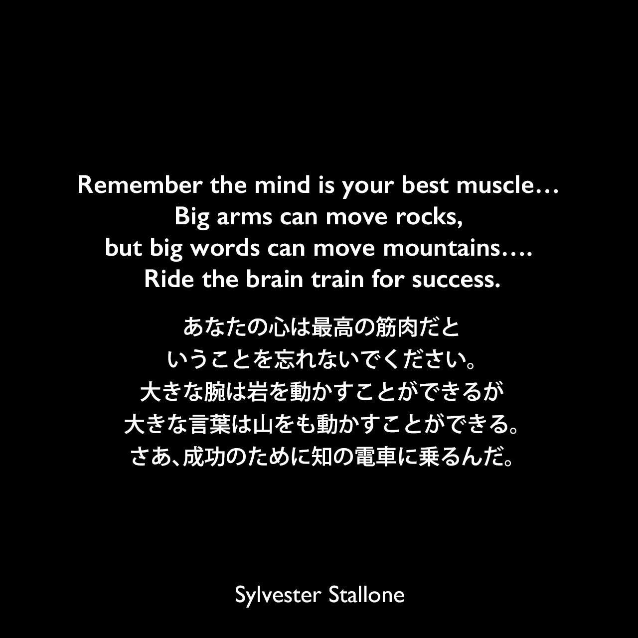 Remember the mind is your best muscle… Big arms can move rocks, but big words can move mountains…. Ride the brain train for success.あなたの心は最高の筋肉だということを忘れないでください。大きな腕は岩を動かすことができるが、大きな言葉は山をも動かすことができる。さあ、成功のために知の電車に乗るんだ。Sylvester Stallone