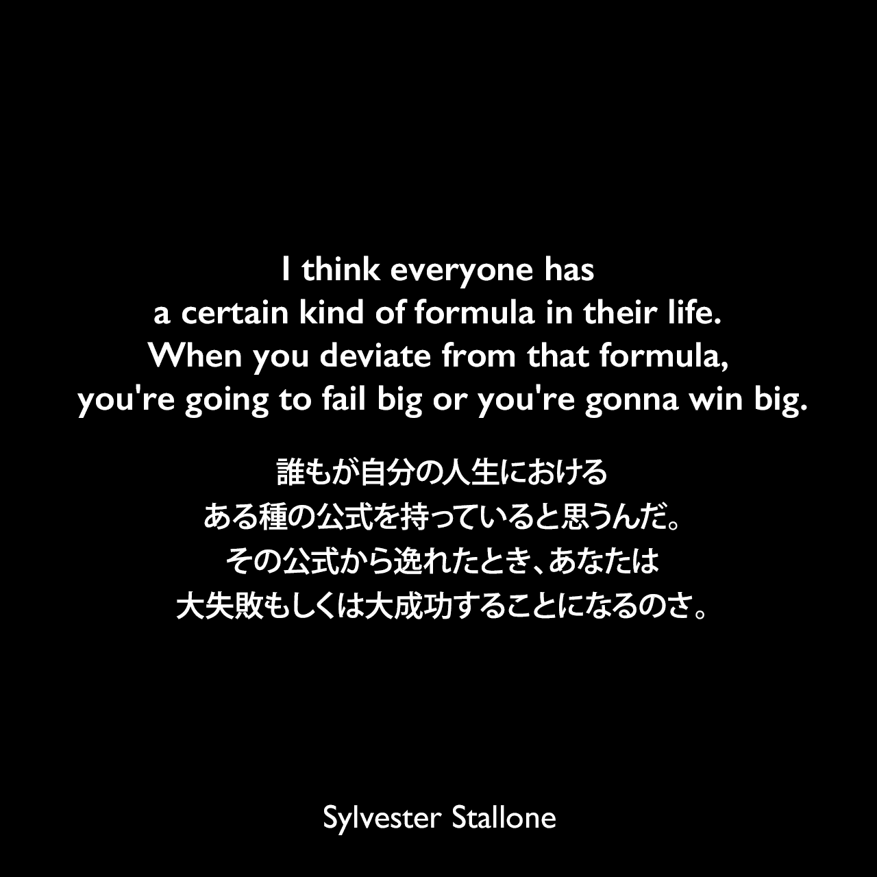 I think everyone has a certain kind of formula in their life. When you deviate from that formula, you're going to fail big or you're gonna win big.誰もが自分の人生における、ある種の公式を持っていると思うんだ。その公式から逸れたとき、あなたは大失敗もしくは大成功することになるのさ。