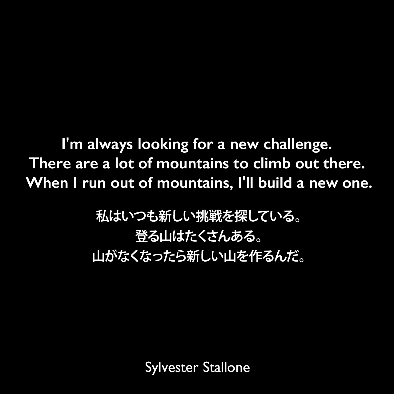 I'm always looking for a new challenge. There are a lot of mountains to climb out there. When I run out of mountains, I'll build a new one.私はいつも新しい挑戦を探している。登る山はたくさんある。山がなくなったら新しい山を作るんだ。Sylvester Stallone