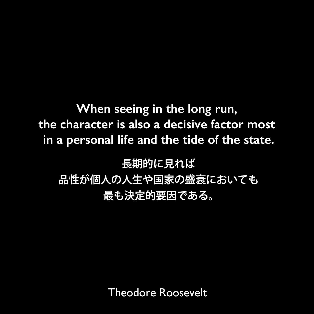 When seeing in the long run, the character is also a decisive factor most in a personal life and the tide of the state.長期的に見れば、品性が個人の人生や国家の盛衰においても、最も決定的要因である。Theodore Roosevelt