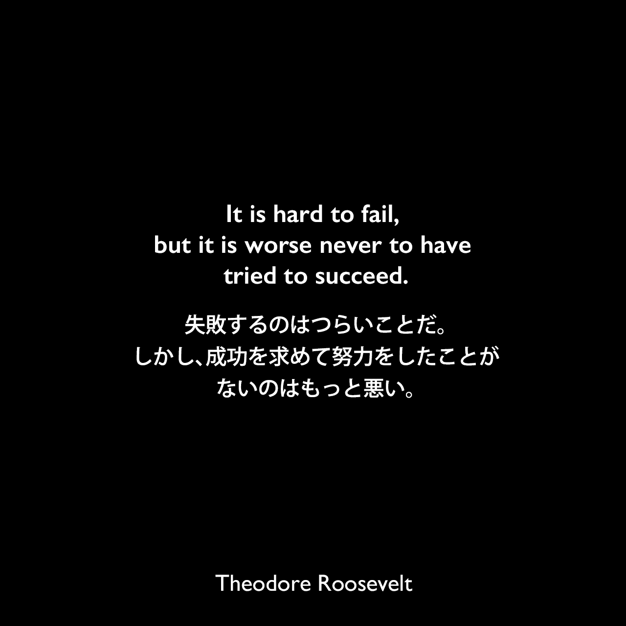 It is hard to fail, but it is worse never to have tried to succeed.失敗するのはつらいことだ。しかし、成功を求めて努力をしたことがないのは、もっと悪い。- 1899年4月10日にイリノイ州シカゴで行われたルーズベルトの演説より
