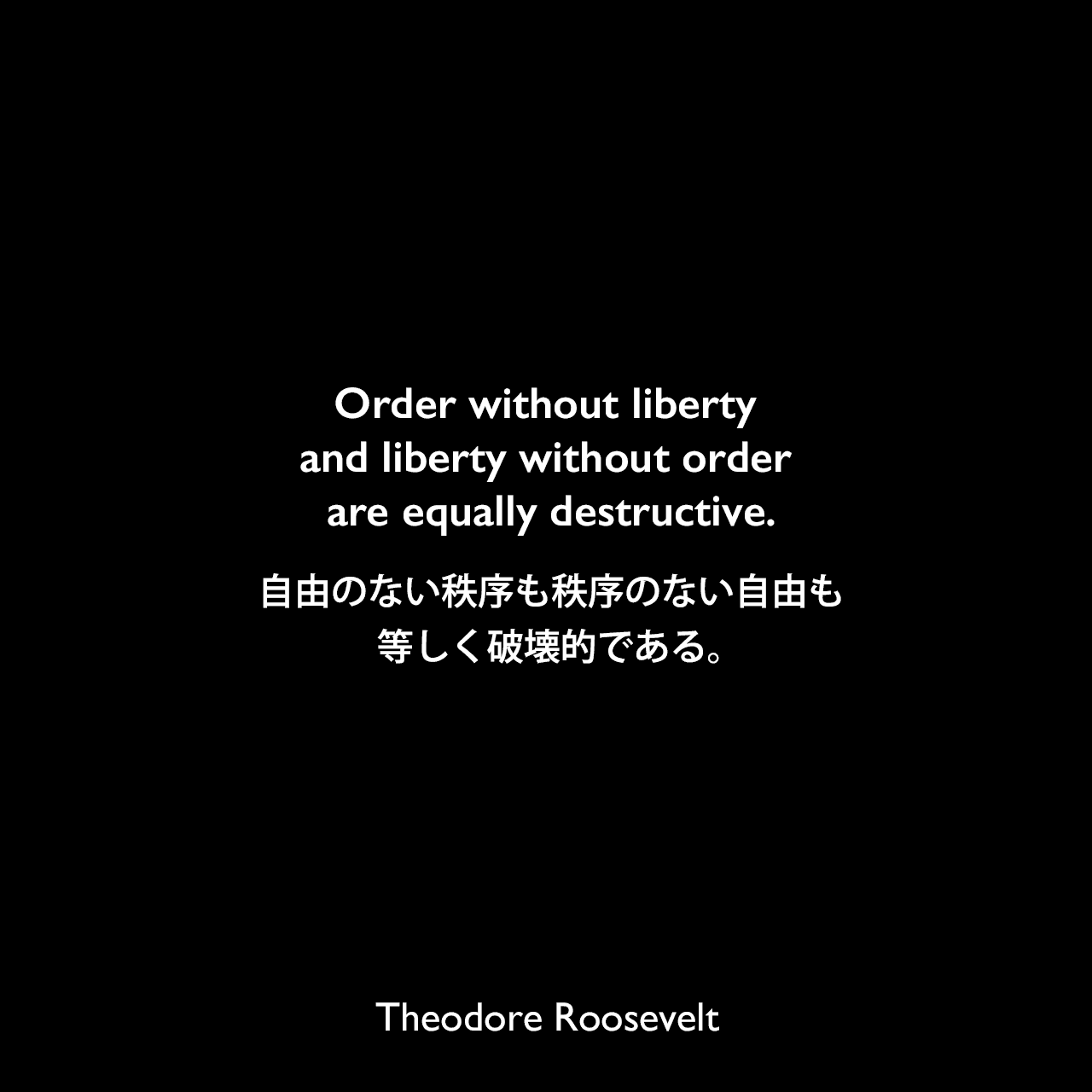 Order without liberty and liberty without order are equally destructive.自由のない秩序も秩序のない自由も等しく破壊的である。Theodore Roosevelt