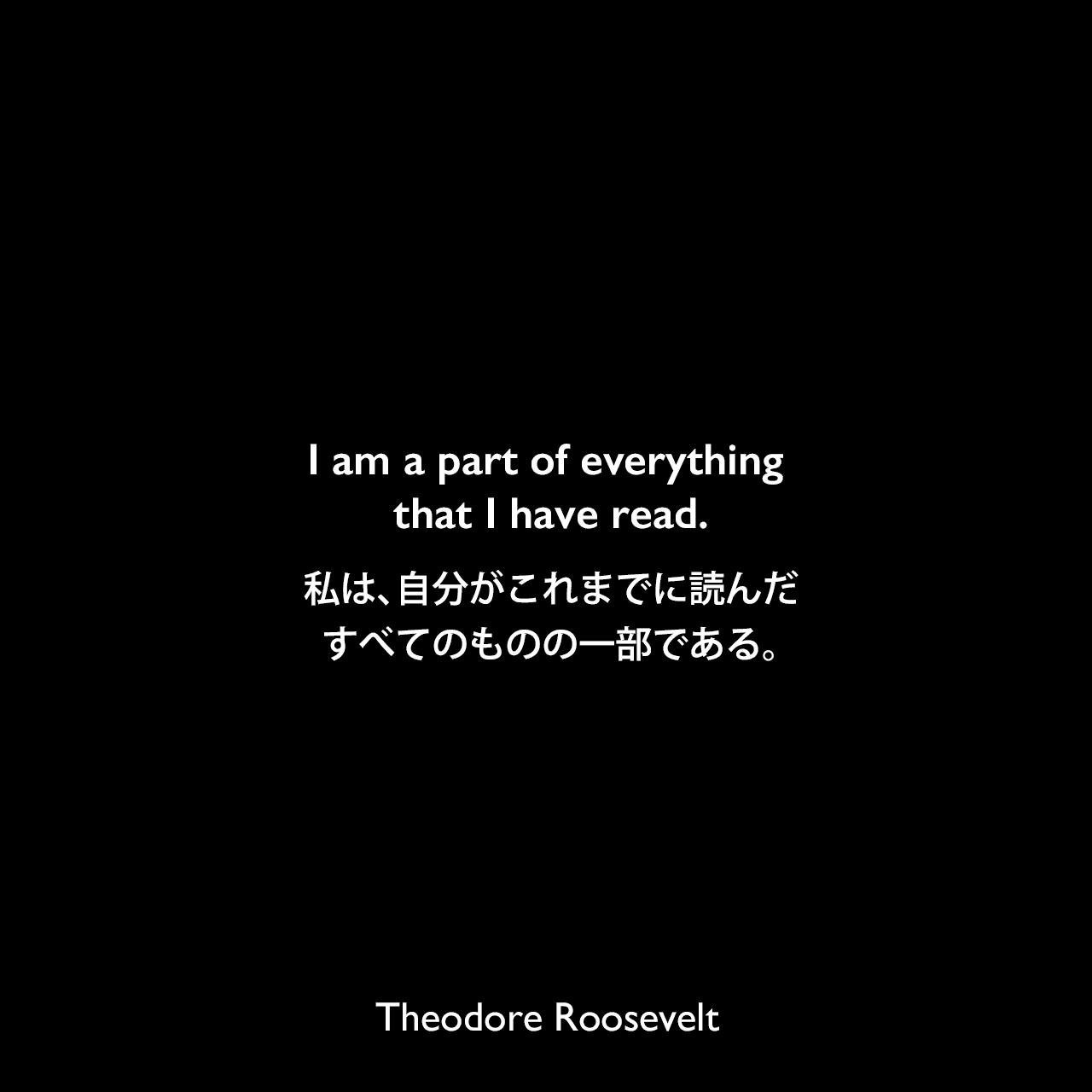 I am a part of everything that I have read.私は、自分がこれまでに読んだすべてのものの一部である。Theodore Roosevelt