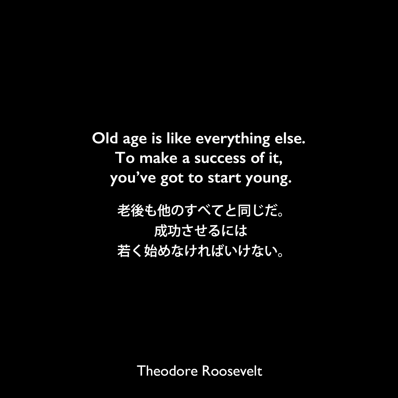 Old age is like everything else. To make a success of it, you’ve got to start young.老後も他のすべてと同じだ。成功させるには、若く始めなければいけない。Theodore Roosevelt