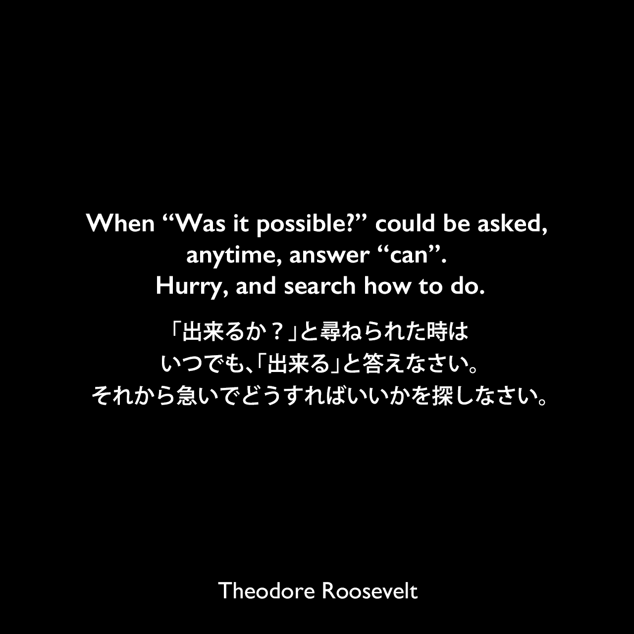 When “Was it possible?” could be asked, anytime, answer “can”. Hurry, and search how to do.「出来るか？」と尋ねられた時はいつでも、「出来る」と答えなさい。それから急いでどうすればいいかを探しなさい。Theodore Roosevelt