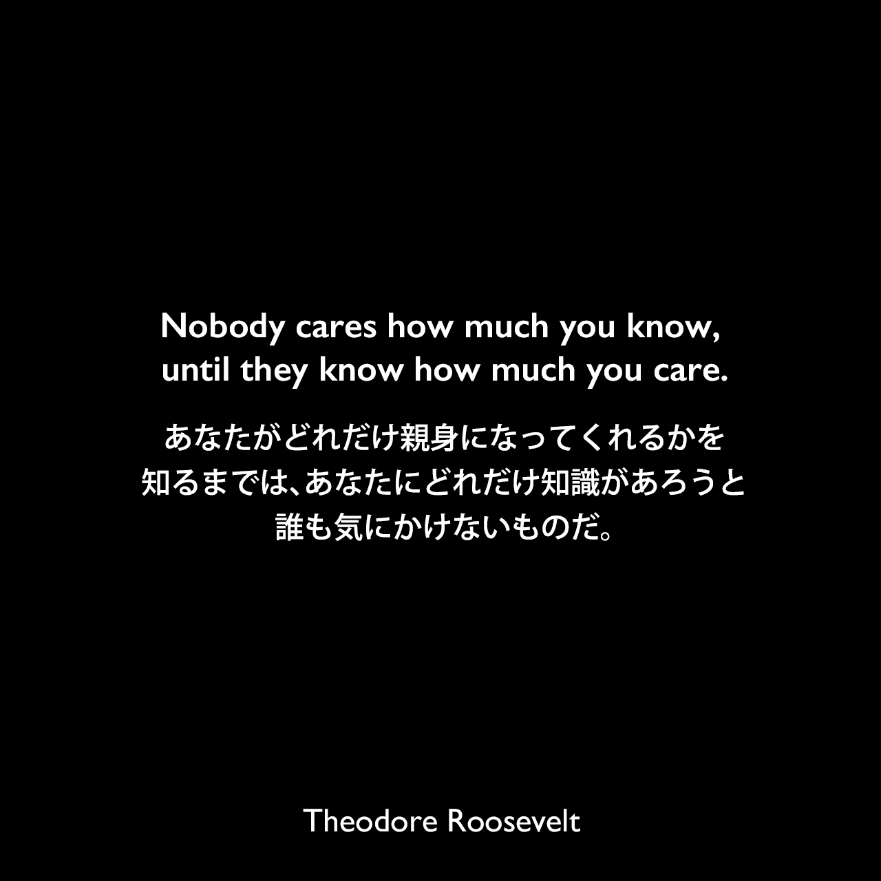 Nobody cares how much you know, until they know how much you care.あなたがどれだけ親身になってくれるかを知るまでは、あなたにどれだけ知識があろうと誰も気にかけないものだ。Theodore Roosevelt