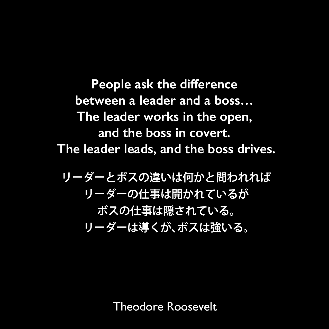 People ask the difference between a leader and a boss… The leader works in the open, and the boss in covert. The leader leads, and the boss drives.リーダーとボスの違いは何かと問われれば、リーダーの仕事は開かれているが、ボスの仕事は隠されている。リーダーは導くが、ボスは強いる。Theodore Roosevelt