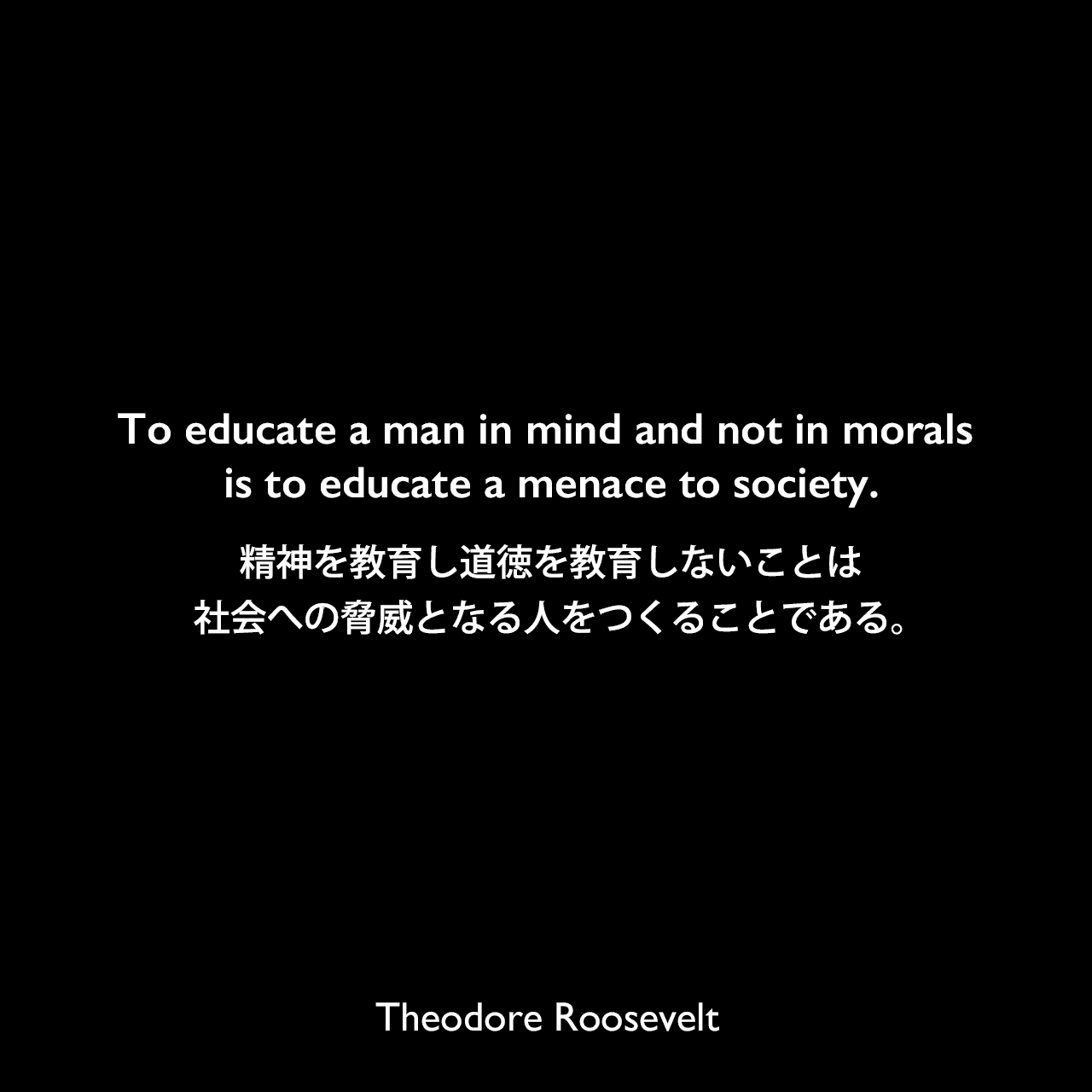 To educate a man in mind and not in morals is to educate a menace to society.精神を教育し道徳を教育しないことは、社会への脅威となる人をつくることである。Theodore Roosevelt