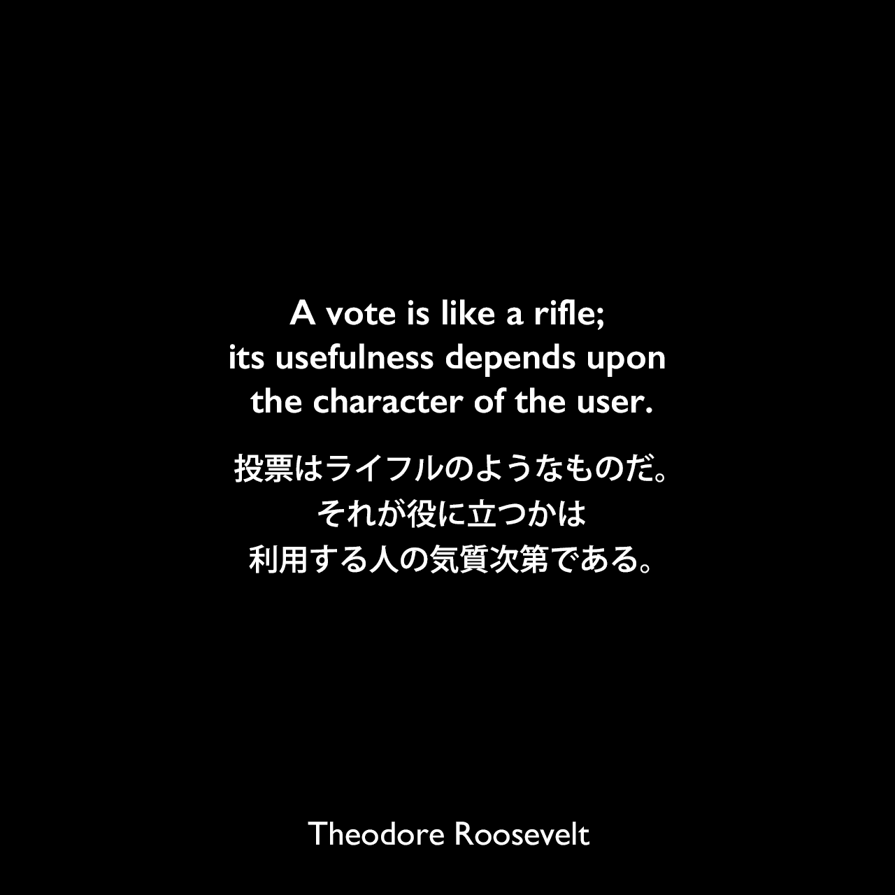 A vote is like a rifle; its usefulness depends upon the character of the user.投票はライフルのようなものだ。それが役に立つかは、利用する人の気質次第である。- セオドア・ルーズベルトによる本「Theodore Roosevelt, An Autobiography」よりTheodore Roosevelt