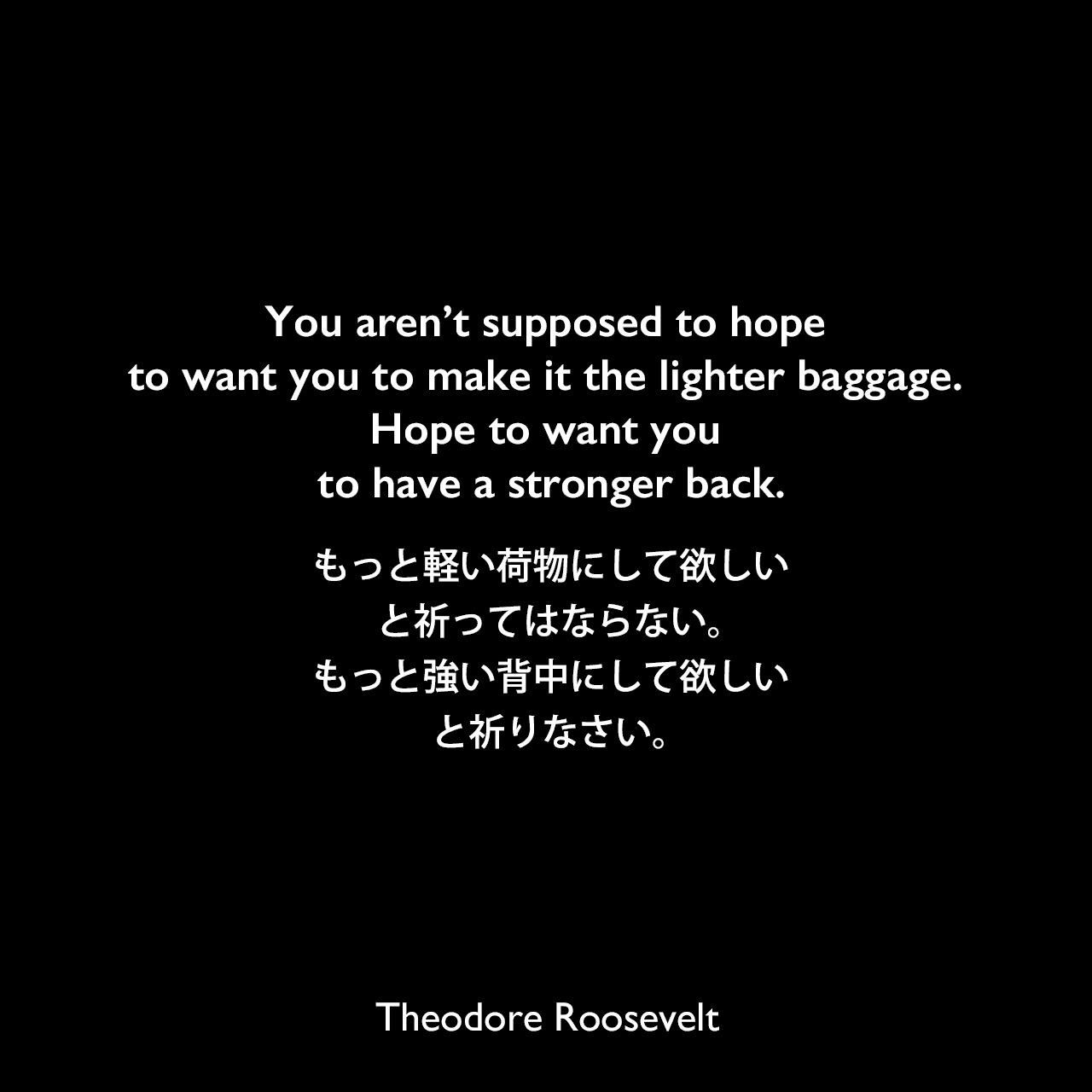 You aren’t supposed to hope to want you to make it the lighter baggage. Hope to want you to have a stronger back.もっと軽い荷物にして欲しい、と祈ってはならない。もっと強い背中にして欲しい、と祈りなさい。Theodore Roosevelt