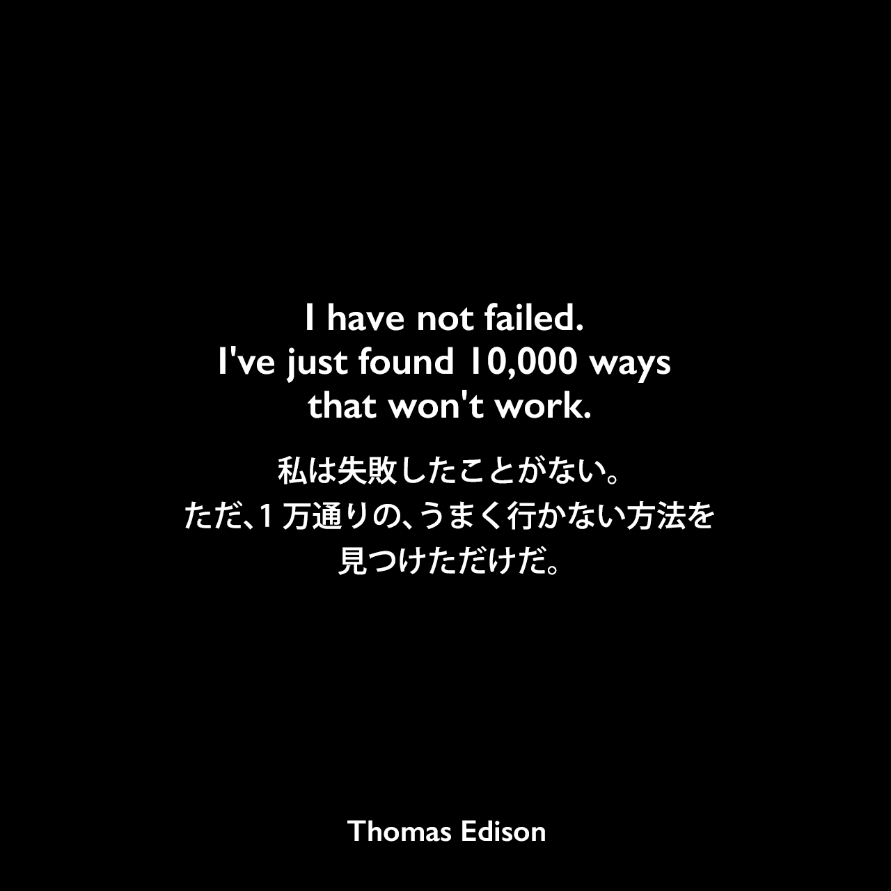 I have not failed. I've just found 10,000 ways that won't work.私は失敗したことがない。ただ、1万通りの、うまく行かない方法を見つけただけだ。Thomas Edison