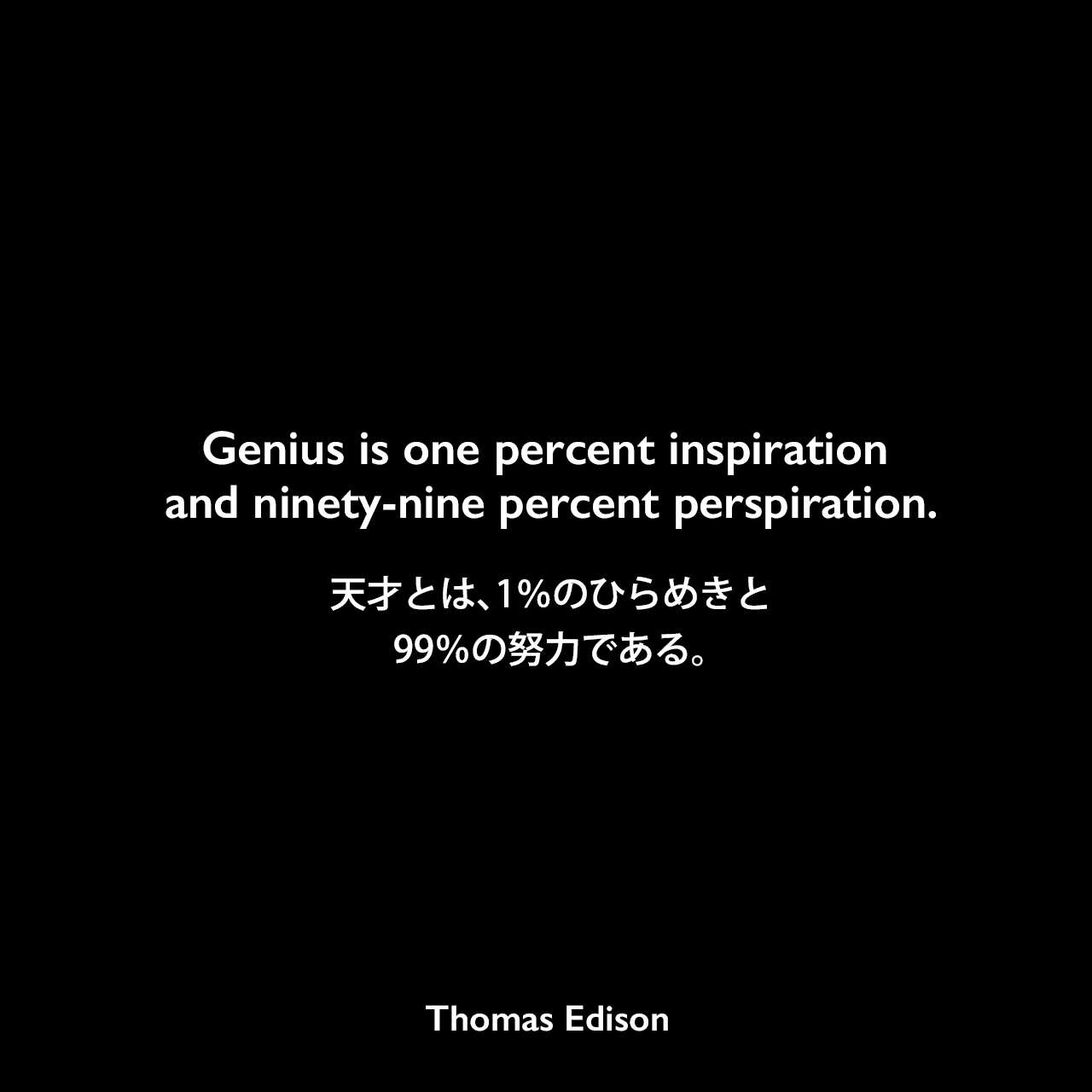 Genius is one percent inspiration and ninety-nine percent perspiration.天才とは、1％のひらめきと99％の努力である。- 1932年9月号 ハーパーズ バザー誌にエジソンの言葉として掲載Thomas Edison