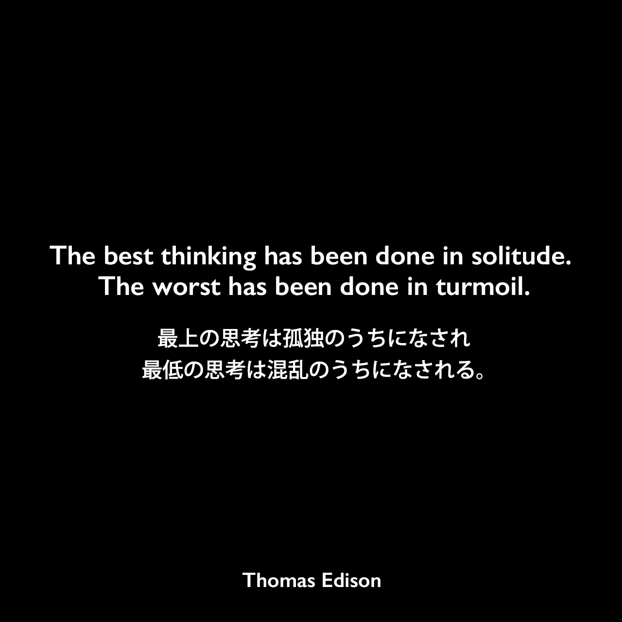 The best thinking has been done in solitude. The worst has been done in turmoil.最上の思考は孤独のうちになされ、最低の思考は混乱のうちになされる。Thomas Edison