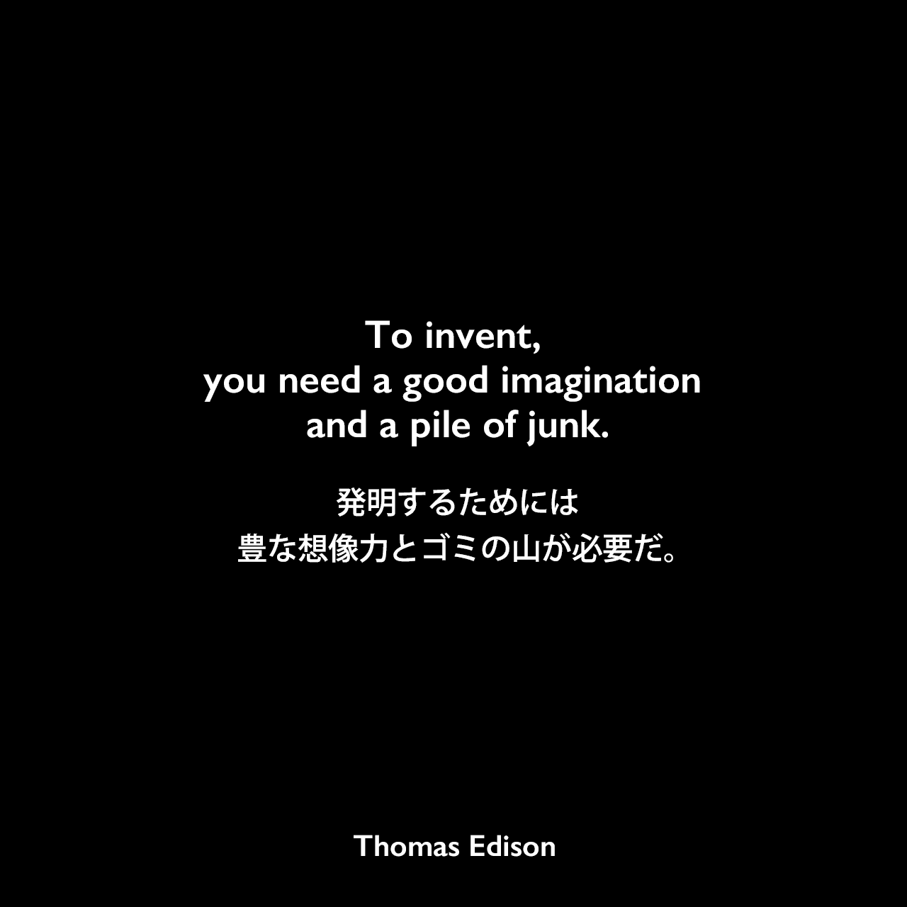 To invent, you need a good imagination and a pile of junk.発明するためには、豊な想像力とゴミの山が必要だ。- ロナルド・C・アーキンによる本「Behavior-Based Robotics」にエジソンの言葉として掲載Thomas Edison