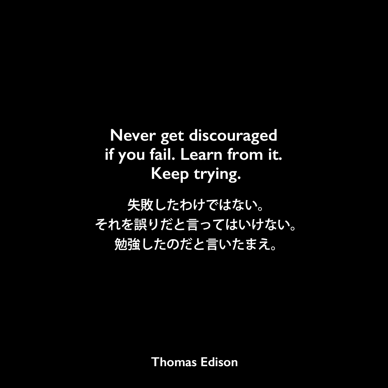 Never get discouraged if you fail. Learn from it. Keep trying.失敗したわけではない。それを誤りだと言ってはいけない。勉強したのだと言いたまえ。Thomas Edison