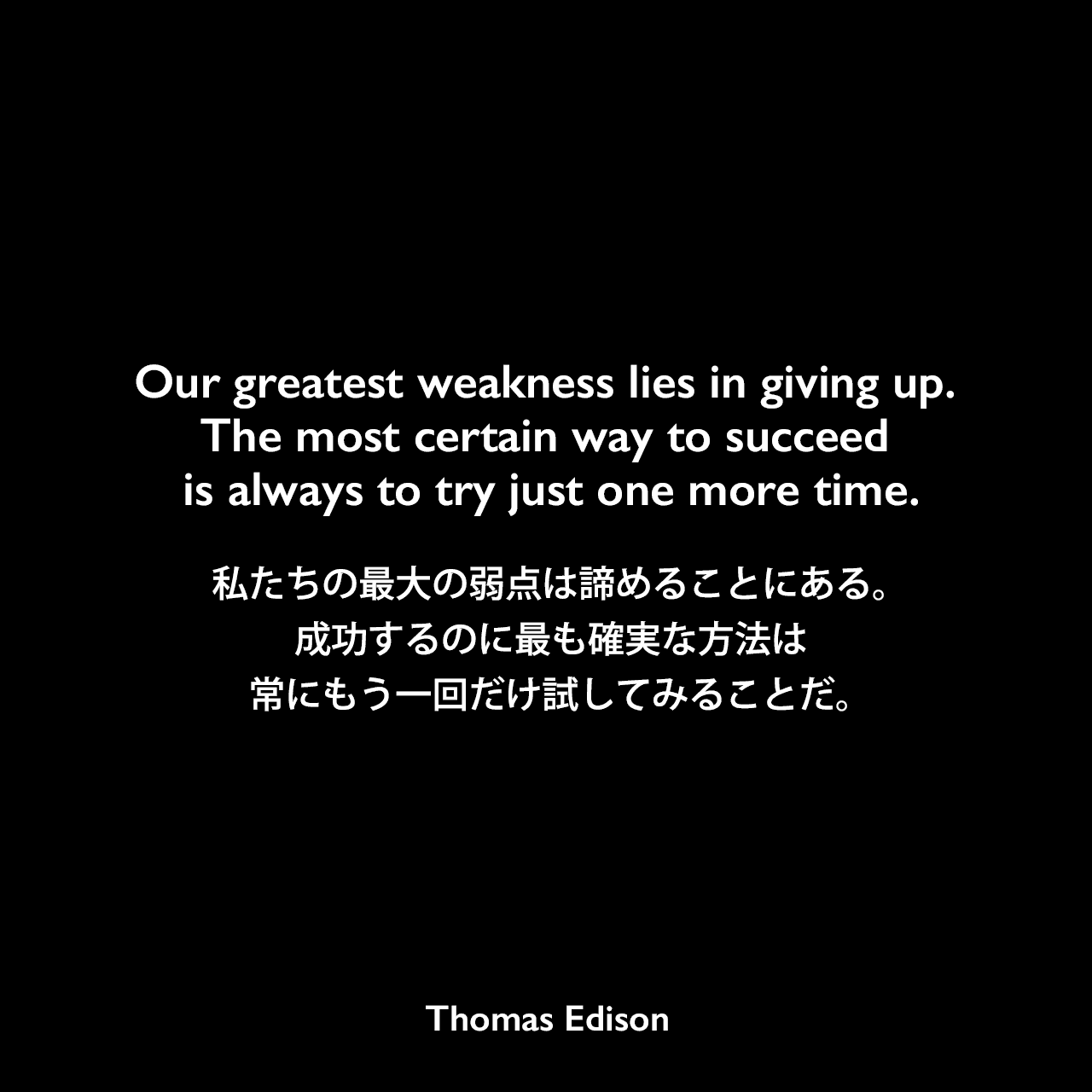 Our greatest weakness lies in giving up. The most certain way to succeed is always to try just one more time.私たちの最大の弱点は諦めることにある。成功するのに最も確実な方法は、常にもう一回だけ試してみることだ。- 「Edison & Ford Quote Book」にエジソンの言葉として記載Thomas Edison