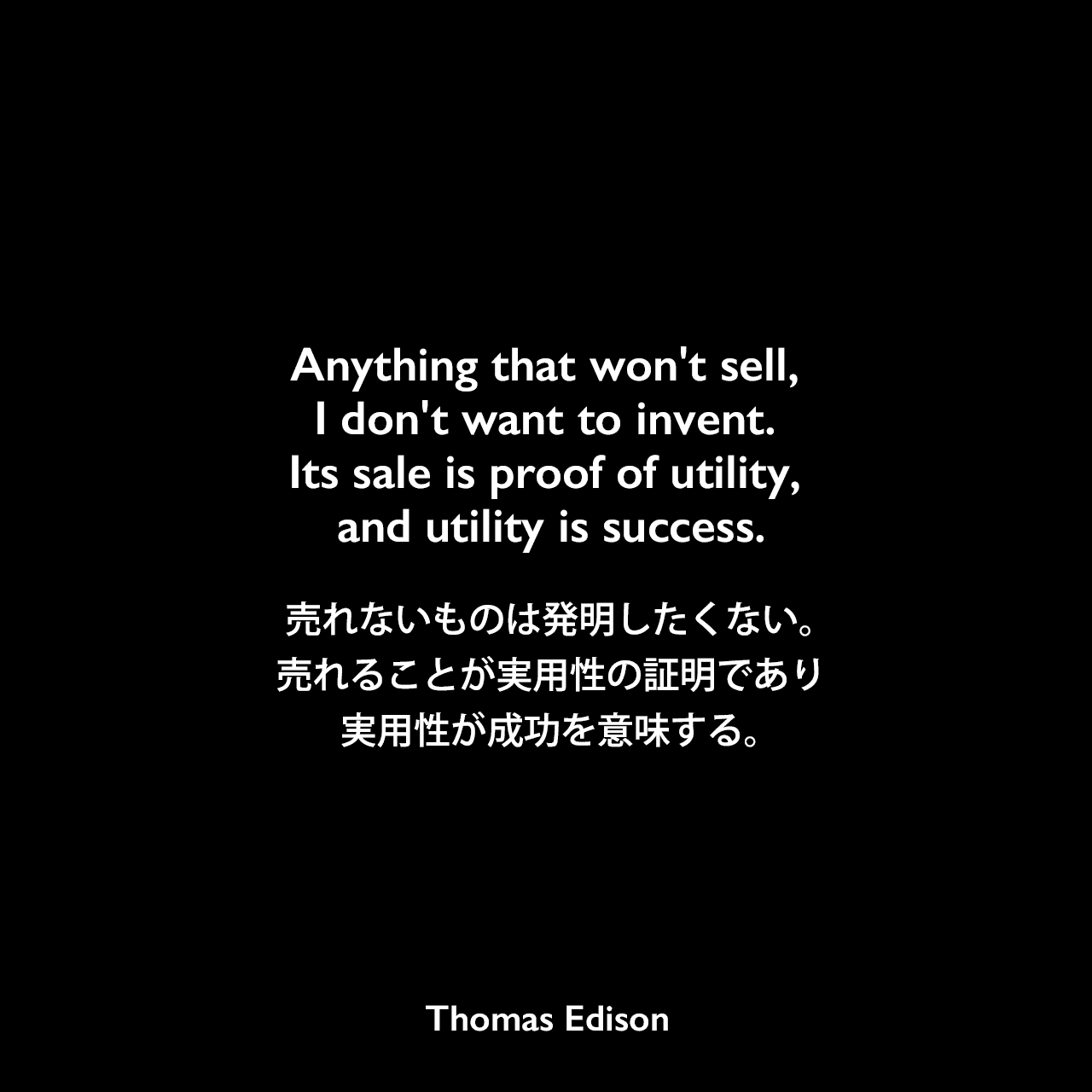 Anything that won't sell, I don't want to invent. Its sale is proof of utility, and utility is success.売れないものは発明したくない。売れることが実用性の証明であり、実用性が成功を意味する。- Edison Innovation Foundationよりエジソンの言葉として引用Thomas Edison