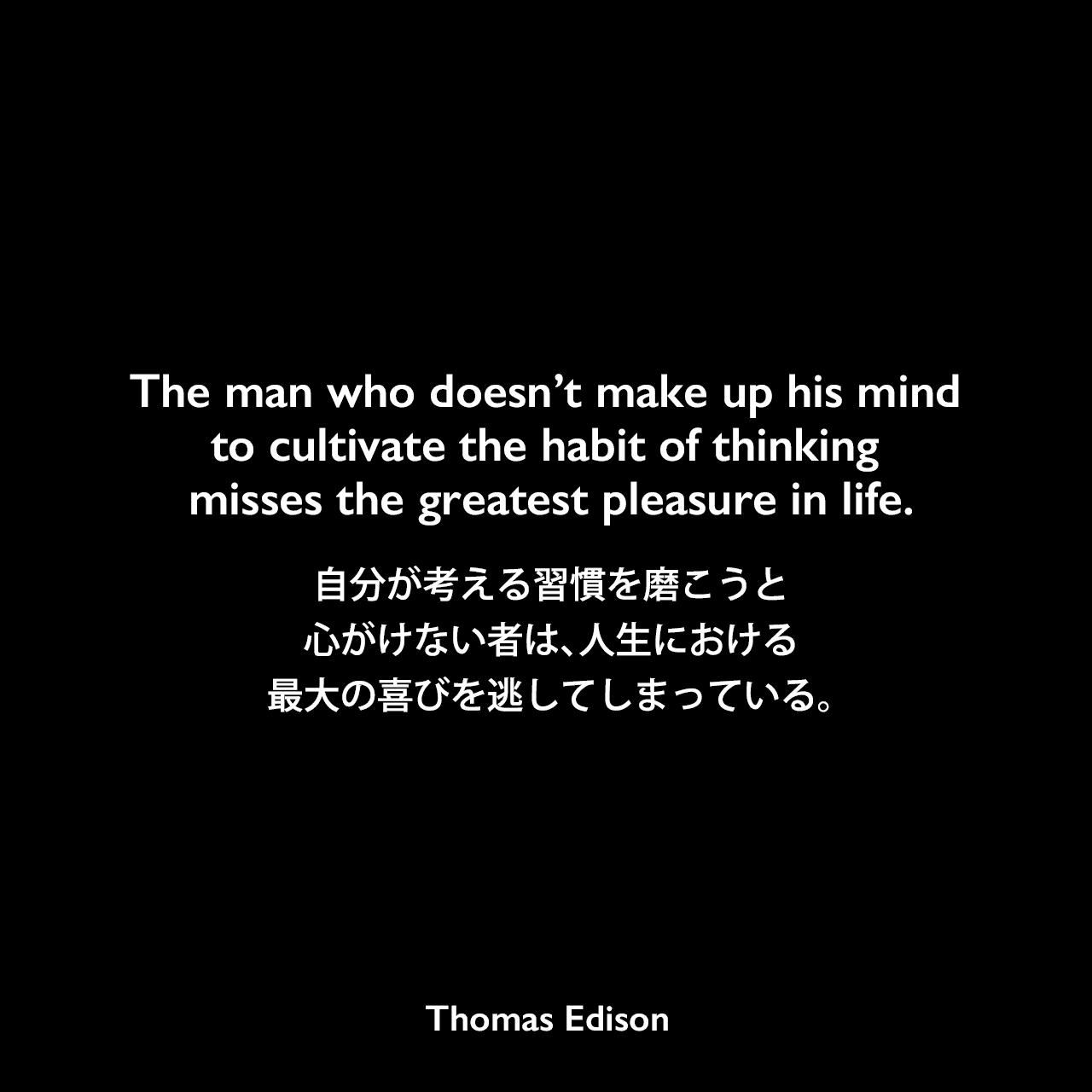 The man who doesn’t make up his mind to cultivate the habit of thinking misses the greatest pleasure in life.自分が考える習慣を磨こうと心がけない者は、人生における最大の喜びを逃してしまっている。- Edison Innovation Foundationよりエジソンの言葉として引用Thomas Edison