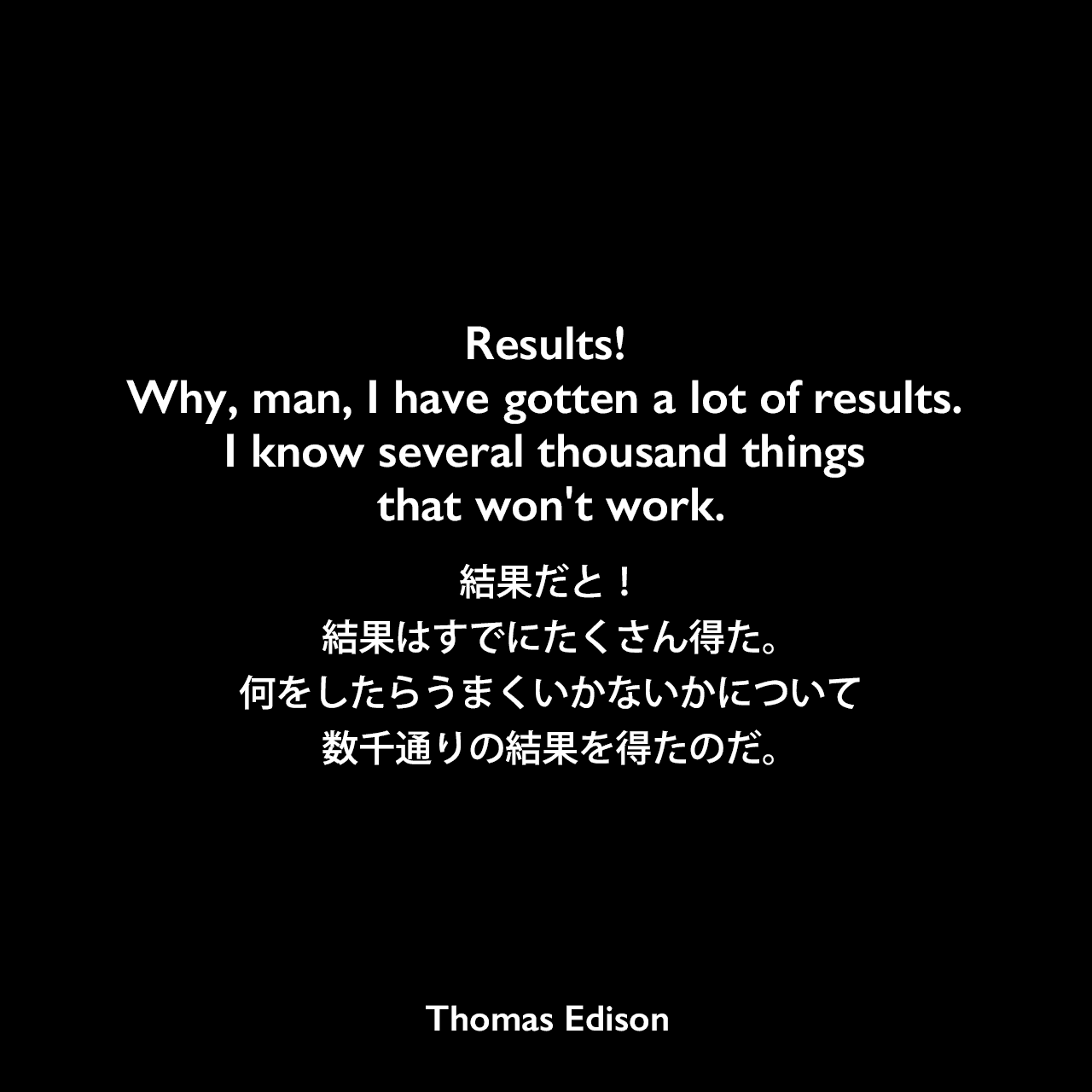 Results! Why, man, I have gotten a lot of results. I know several thousand things that won't work.結果だと！結果はすでにたくさん得た。何をしたらうまくいかないかについて数千通りの結果を得たのだ。Thomas Edison