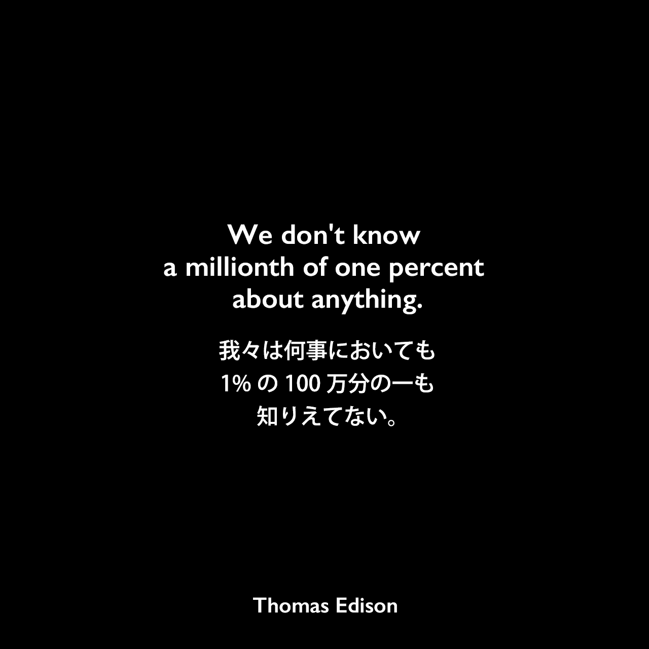We don't know a millionth of one percent about anything.我々は何事においても、1%の100万分の一も知りえてない。Thomas Edison