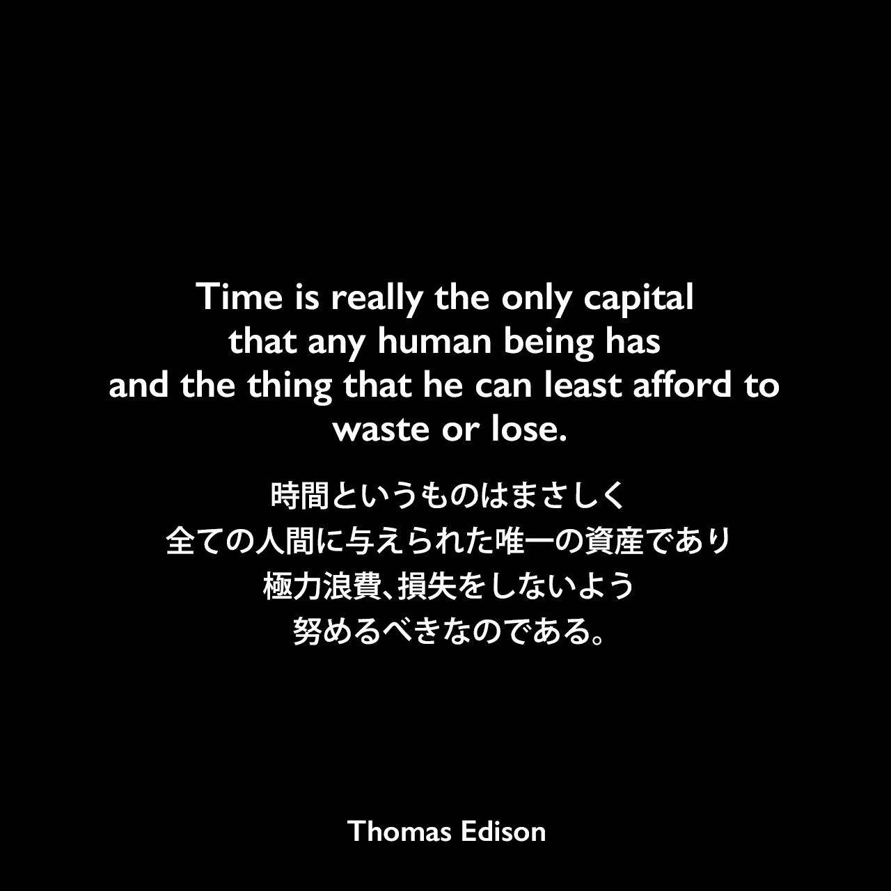 Time is really the only capital that any human being has and the thing that he can least afford to waste or lose.時間というものはまさしく全ての人間に与えられた唯一の資産であり、極力浪費、損失をしないよう努めるべきなのである。