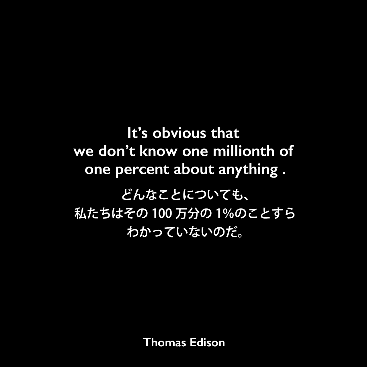 It’s obvious that we don’t know one millionth of one percent about anything .どんなことについても、私たちはその100万分の1％のことすらわかっていないのだ。- Edison Innovation Foundationよりエジソンの言葉として引用Thomas Edison