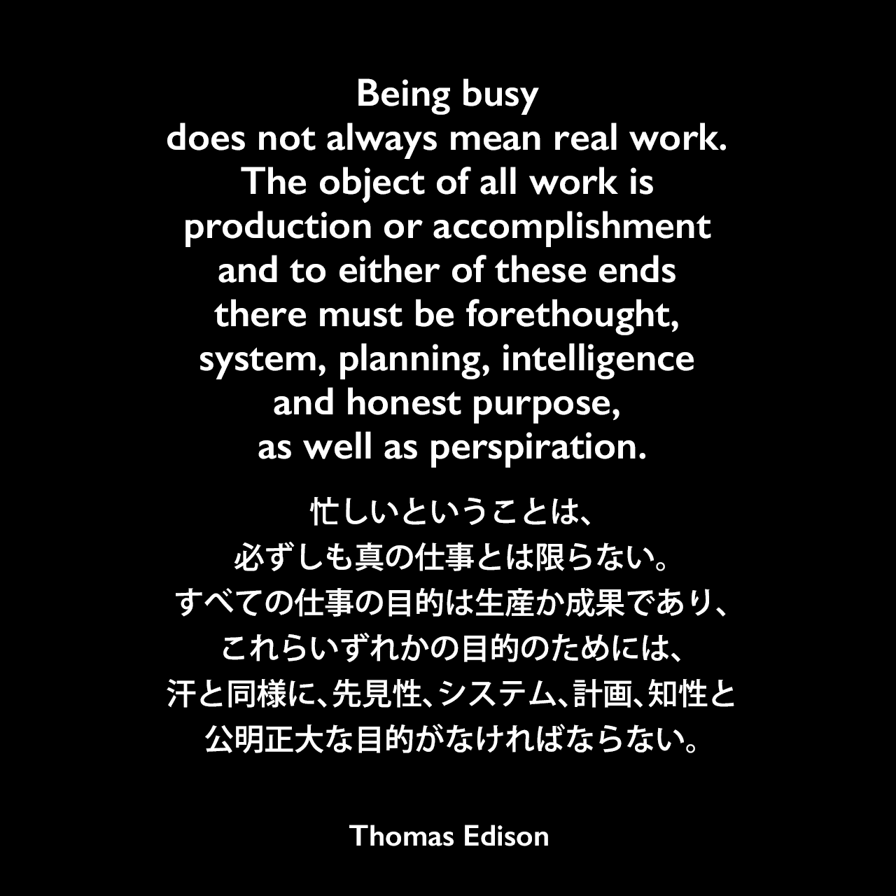 Being busy does not always mean real work. The object of all work is production or accomplishment and to either of these ends there must be forethought, system, planning, intelligence and honest purpose, as well as perspiration.忙しいということは、必ずしも真の仕事とは限らない。すべての仕事の目的は生産か成果であり、これらいずれかの目的のためには、汗と同様に、先見性、システム、計画、知性と公明正大な目的がなければならない。- Edison Innovation Foundationよりエジソンの言葉として引用Thomas Edison