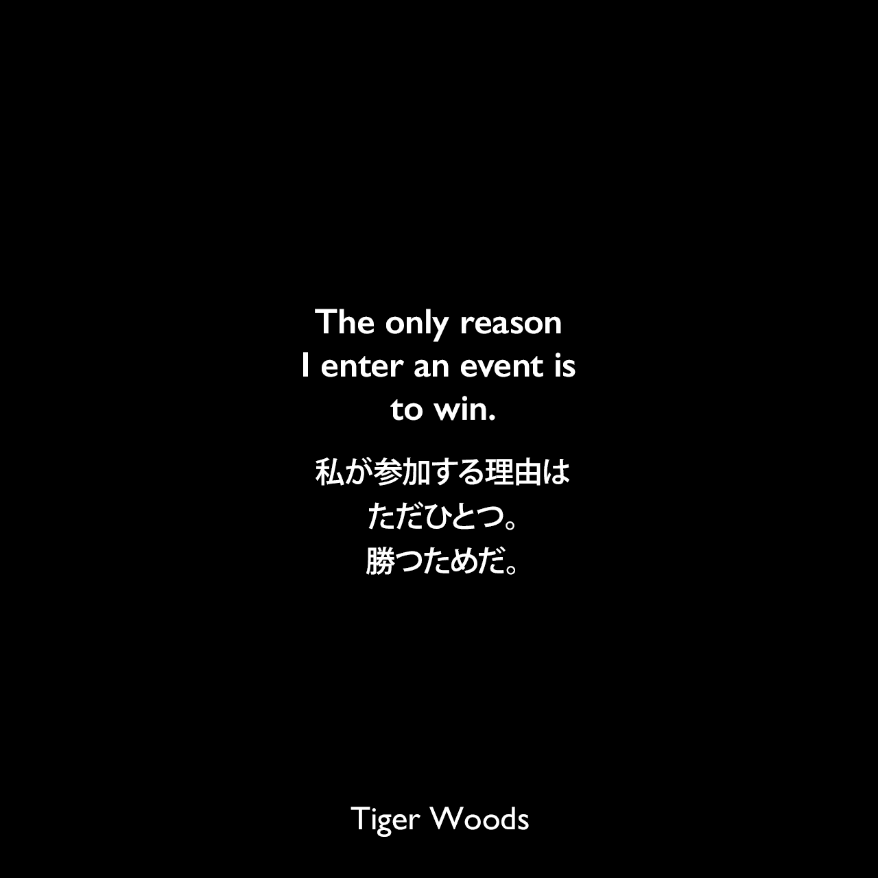 The only reason I enter an event is to win.私が参加する理由はただひとつ。勝つためだ。Tiger Woods