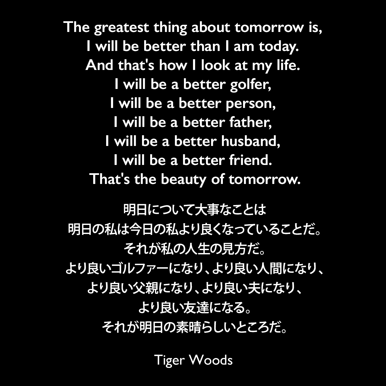 The greatest thing about tomorrow is, I will be better than I am today. And that's how I look at my life. I will be a better golfer, I will be a better person, I will be a better father, I will be a better husband, I will be a better friend. That's the beauty of tomorrow.明日について大事なことは、明日の私は今日の私より良くなっていることだ。それが私の人生の見方だ。より良いゴルファーになり、より良い人間になり、より良い父親になり、より良い夫になり、より良い友達になる。それが明日の素晴らしいところだ。Tiger Woods