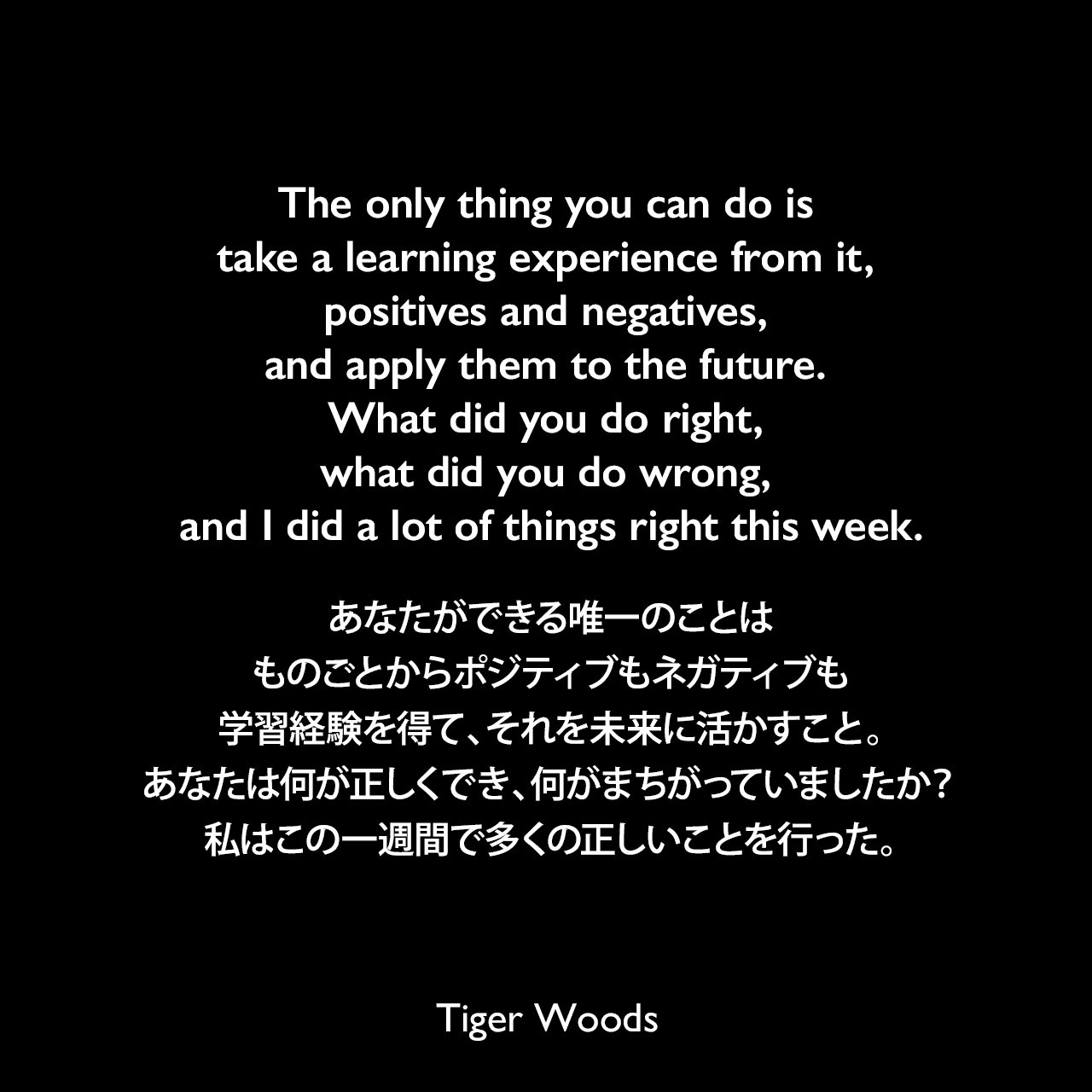 The only thing you can do is take a learning experience from it, positives and negatives, and apply them to the future. What did you do right, what did you do wrong, and I did a lot of things right this week.あなたができる唯一のことは、ものごとからポジティブもネガティブも学習経験を得て、それを未来に活かすこと。あなたは何が正しくでき、何がまちがっていましたか？私はこの一週間で多くの正しいことを行った。