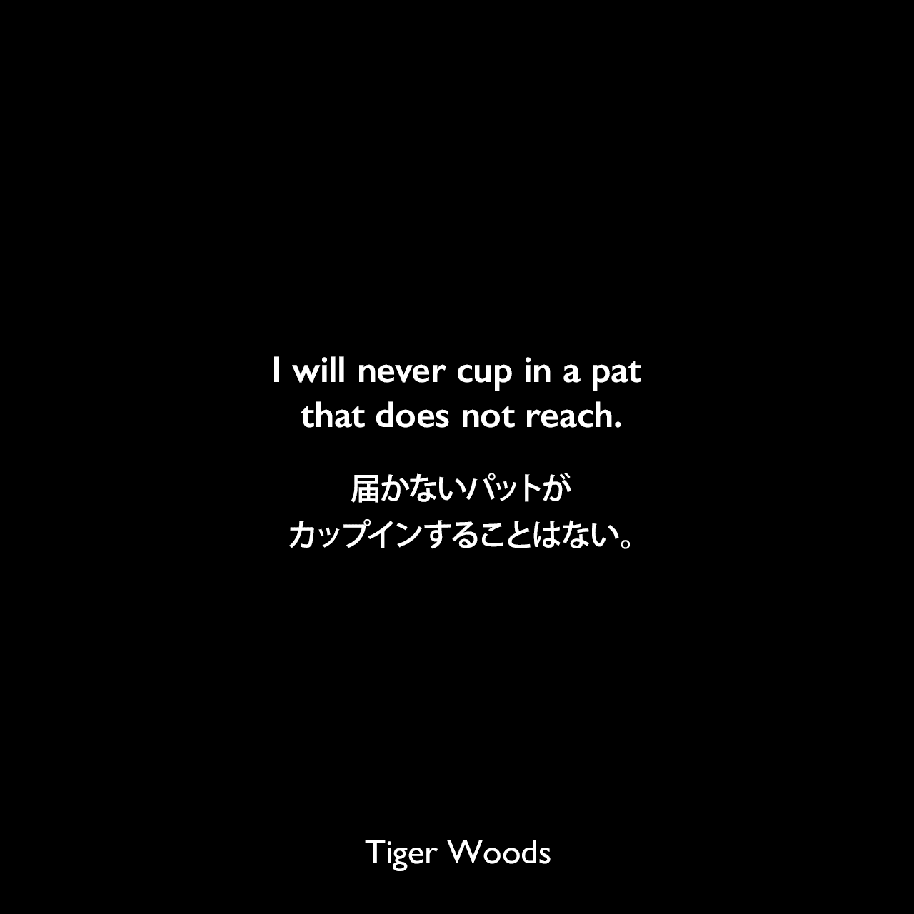 I will never cup in a pat that does not reach.届かないパットがカップインすることはない。Tiger Woods