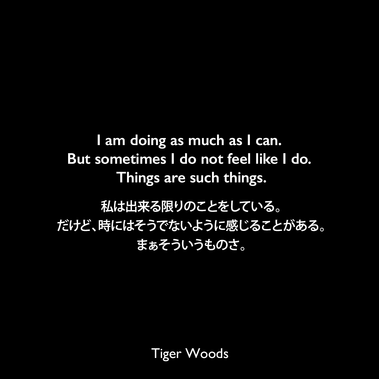 I am doing as much as I can. But sometimes I do not feel like I do. Things are such things.私は出来る限りのことをしている。だけど、時にはそうでないように感じることがある。まぁそういうものさ。Tiger Woods