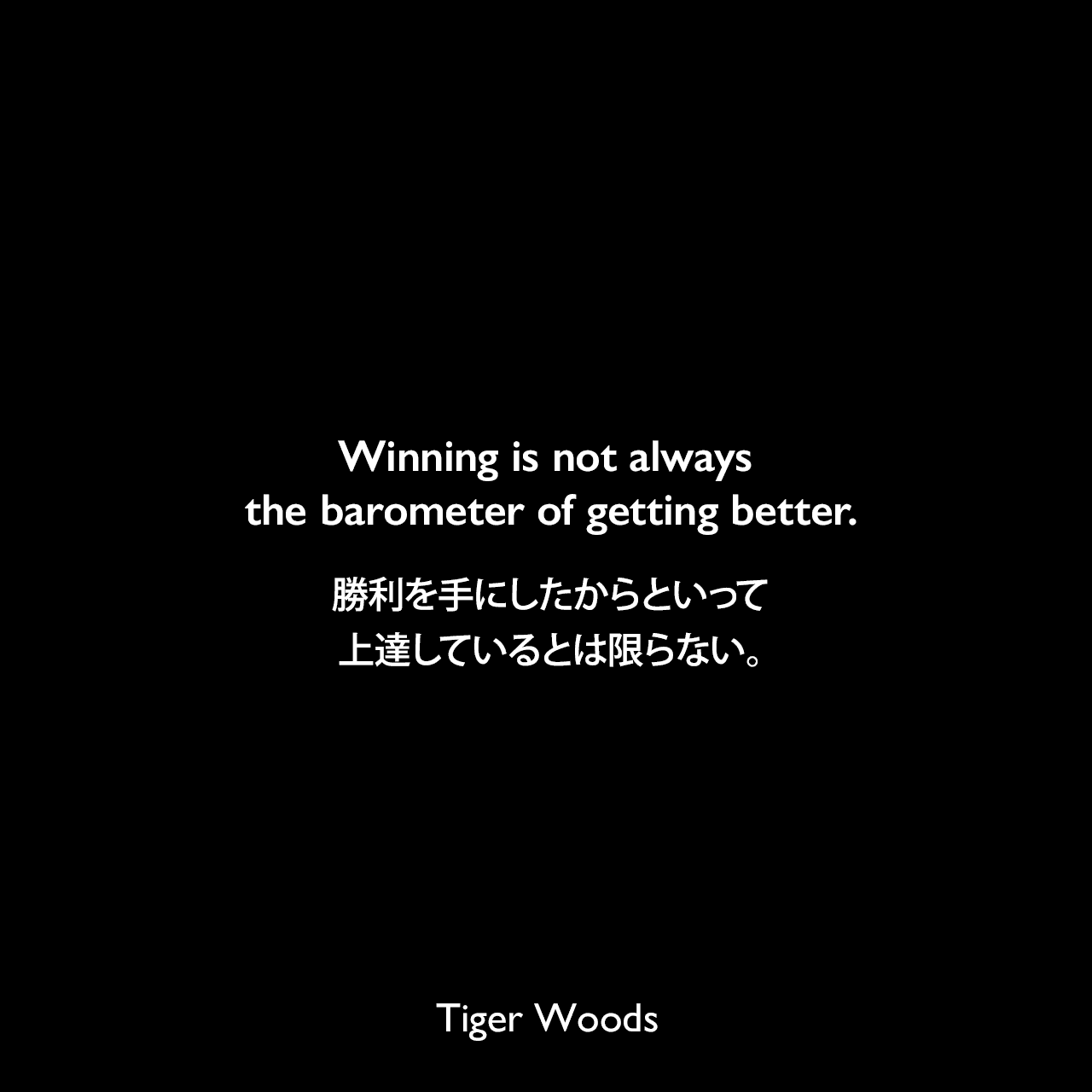 Winning is not always the barometer of getting better.勝利を手にしたからといって上達しているとは限らない。Tiger Woods
