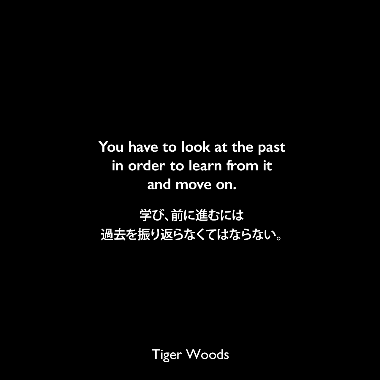 You have to look at the past in order to learn from it and move on.学び、前に進むには過去を振り返らなくてはならない。