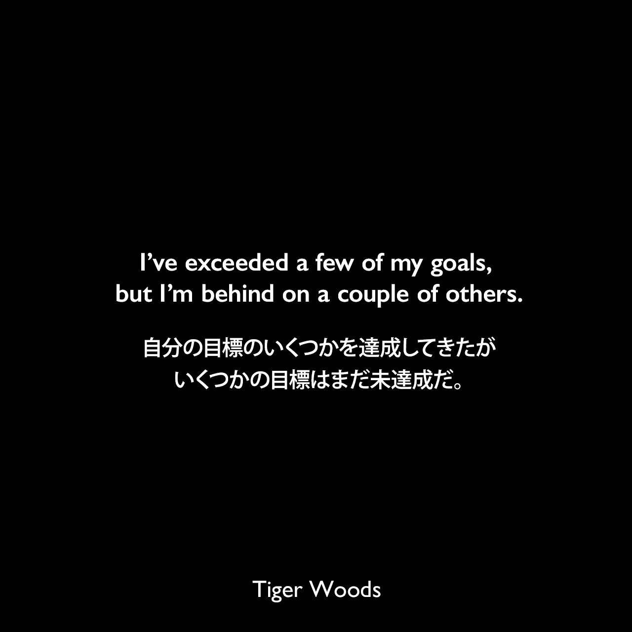 I’ve exceeded a few of my goals, but I’m behind on a couple of others.自分の目標のいくつかを達成してきたが、いくつかの目標はまだ未達成だ。Tiger Woods