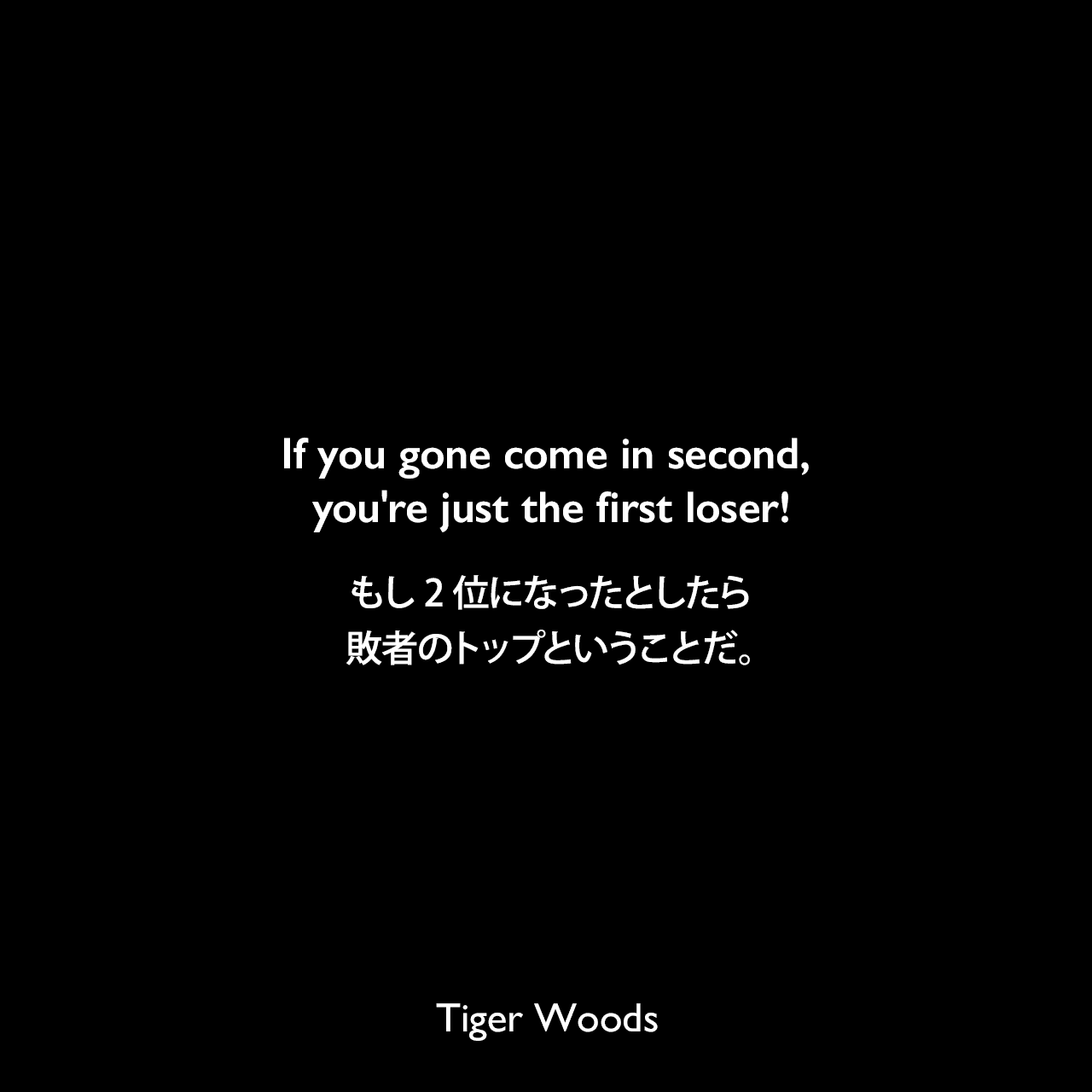 If you gone come in second, you're just the first loser!もし2位になったとしたら、敗者のトップということだ。Tiger Woods