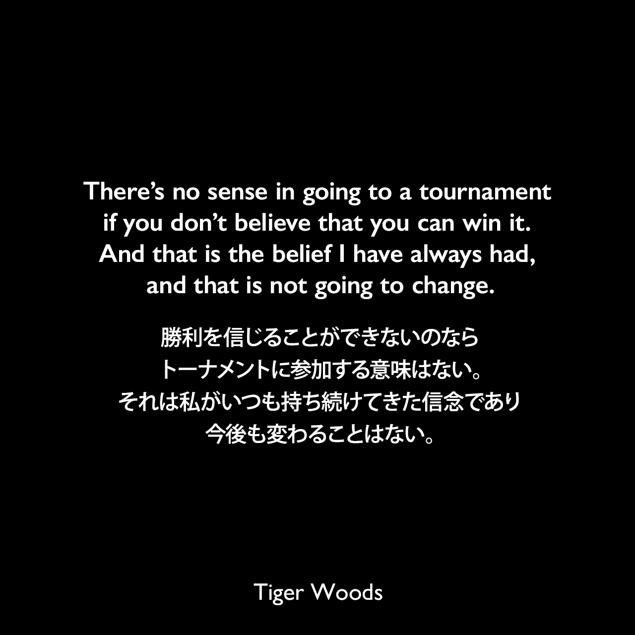 There’s no sense in going to a tournament if you don’t believe that you can win it. And that is the belief I have always had, and that is not going to change.勝利を信じることができないのならトーナメントに参加する意味はない。それは私がいつも持ち続けてきた信念であり、今後も変わることはない。Tiger Woods