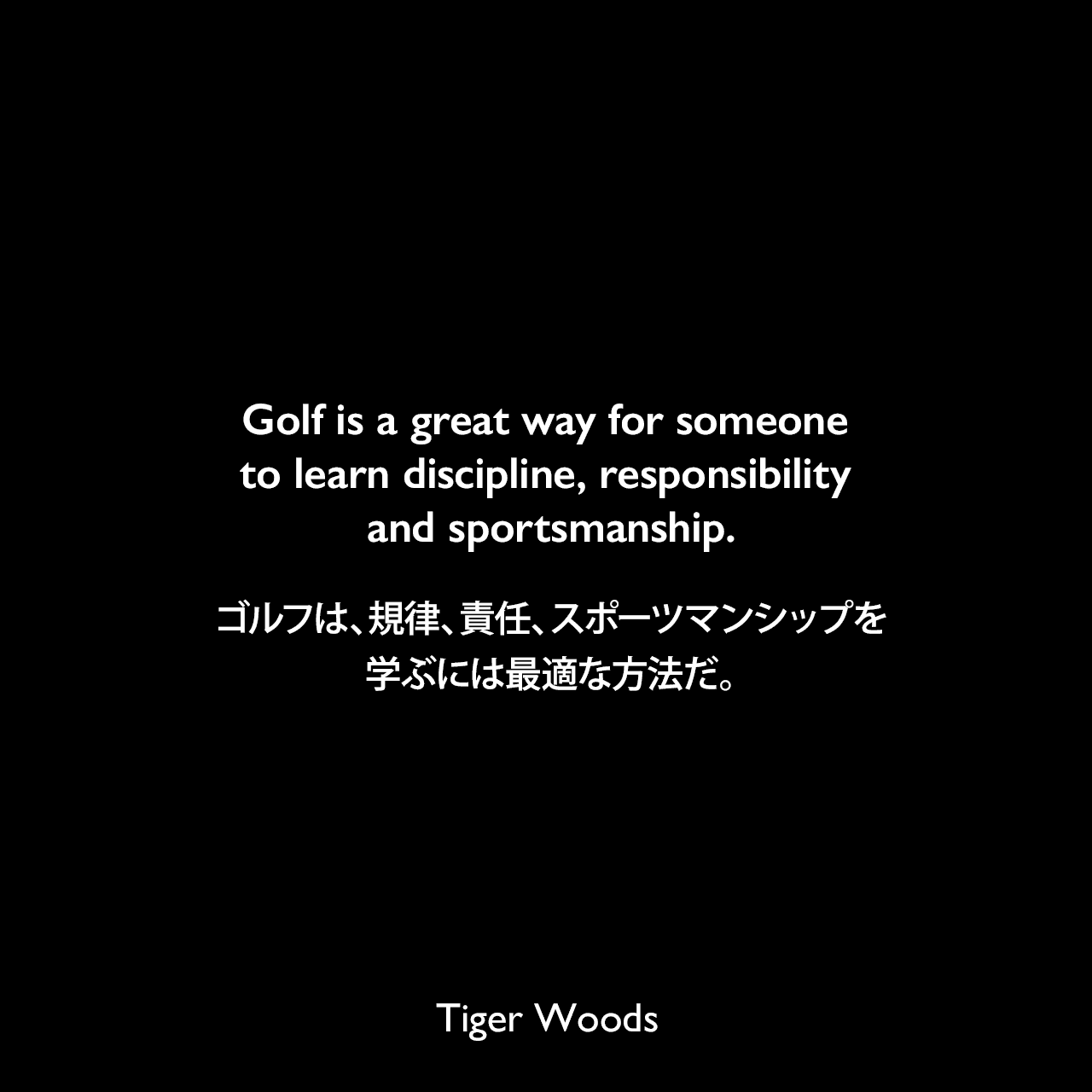 Golf is a great way for someone to learn discipline, responsibility and sportsmanship.ゴルフは、規律、責任、スポーツマンシップを学ぶには最適な方法だ。Tiger Woods