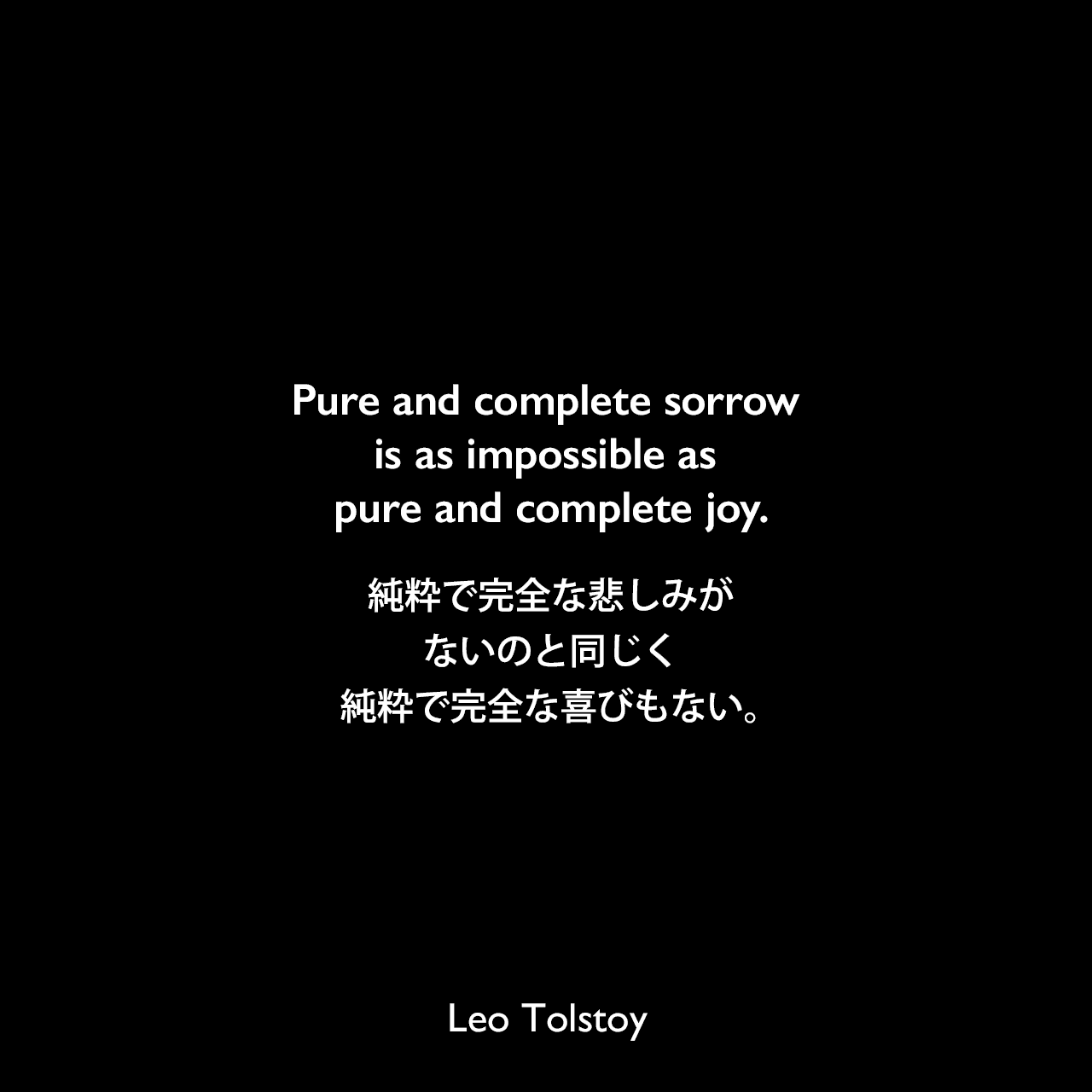 Pure and complete sorrow is as impossible as pure and complete joy.純粋で完全な悲しみがないのと同じく、純粋で完全な喜びもない。- トルストイによる小説「戦争と平和」よりLeo Tolstoy