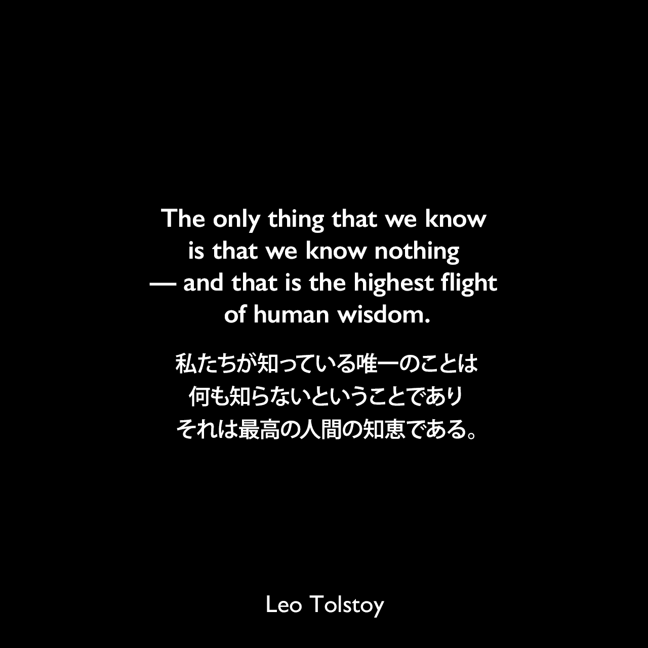 The only thing that we know is that we know nothing — and that is the highest flight of human wisdom.私たちが知っている唯一のことは、何も知らないということであり、それは最高の人間の知恵である。- トルストイによる小説「戦争と平和」より