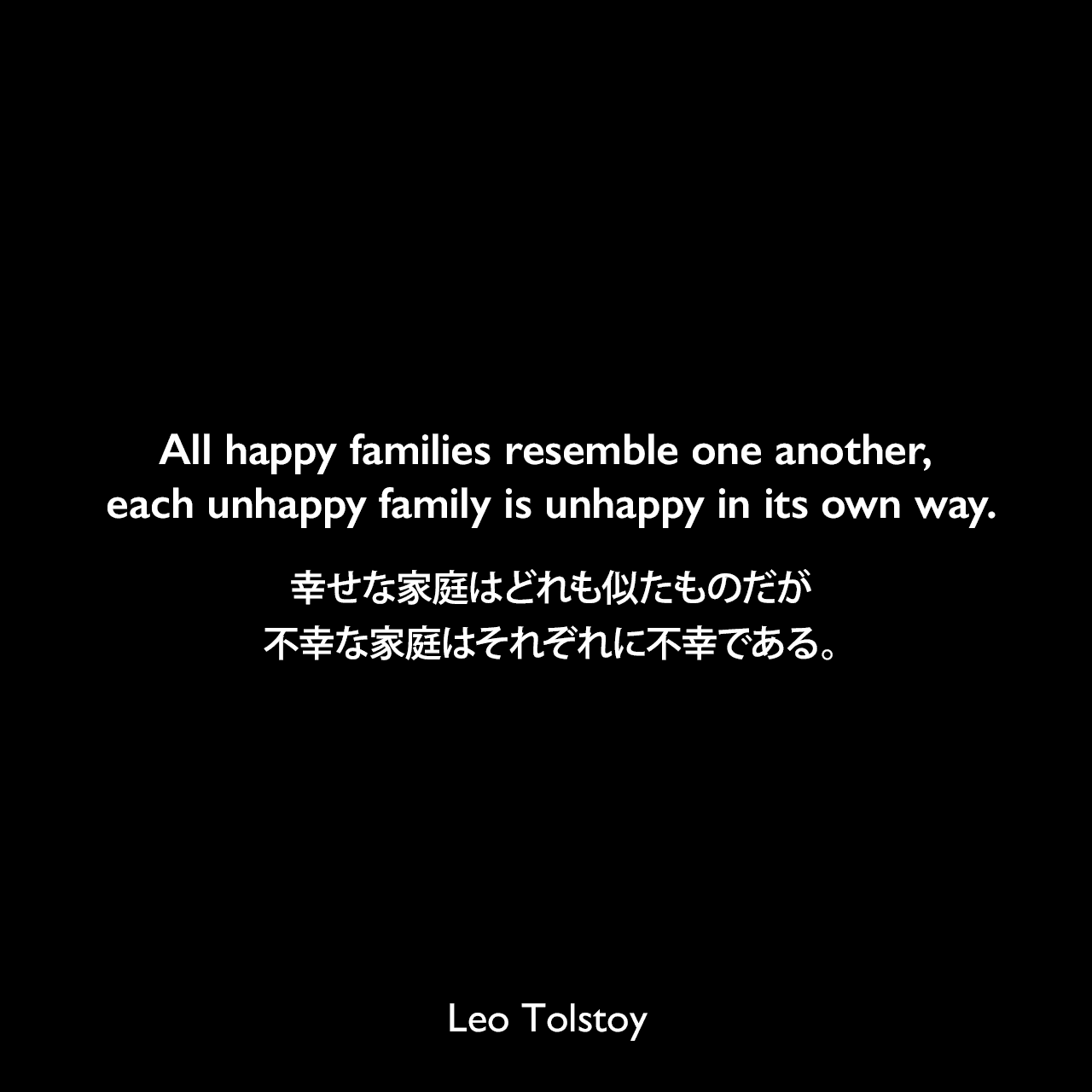 All happy families resemble one another, each unhappy family is unhappy in its own way.幸せな家庭はどれも似たものだが、不幸な家庭はそれぞれに不幸である。- トルストイによる小説「アンナ・カレーニナ」よりLeo Tolstoy