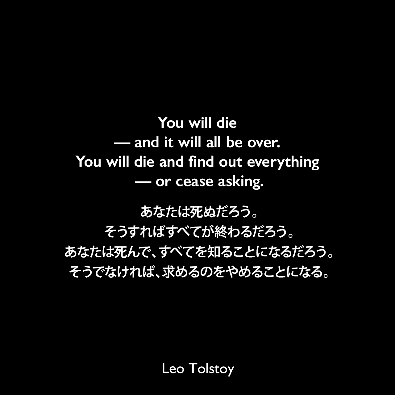 You will die — and it will all be over. You will die and find out everything — or cease asking.あなたは死ぬだろう。そうすればすべてが終わるだろう。あなたは死んで、すべてを知ることになるだろう。そうでなければ、求めるのをやめることになる。- トルストイによる小説「戦争と平和」よりLeo Tolstoy