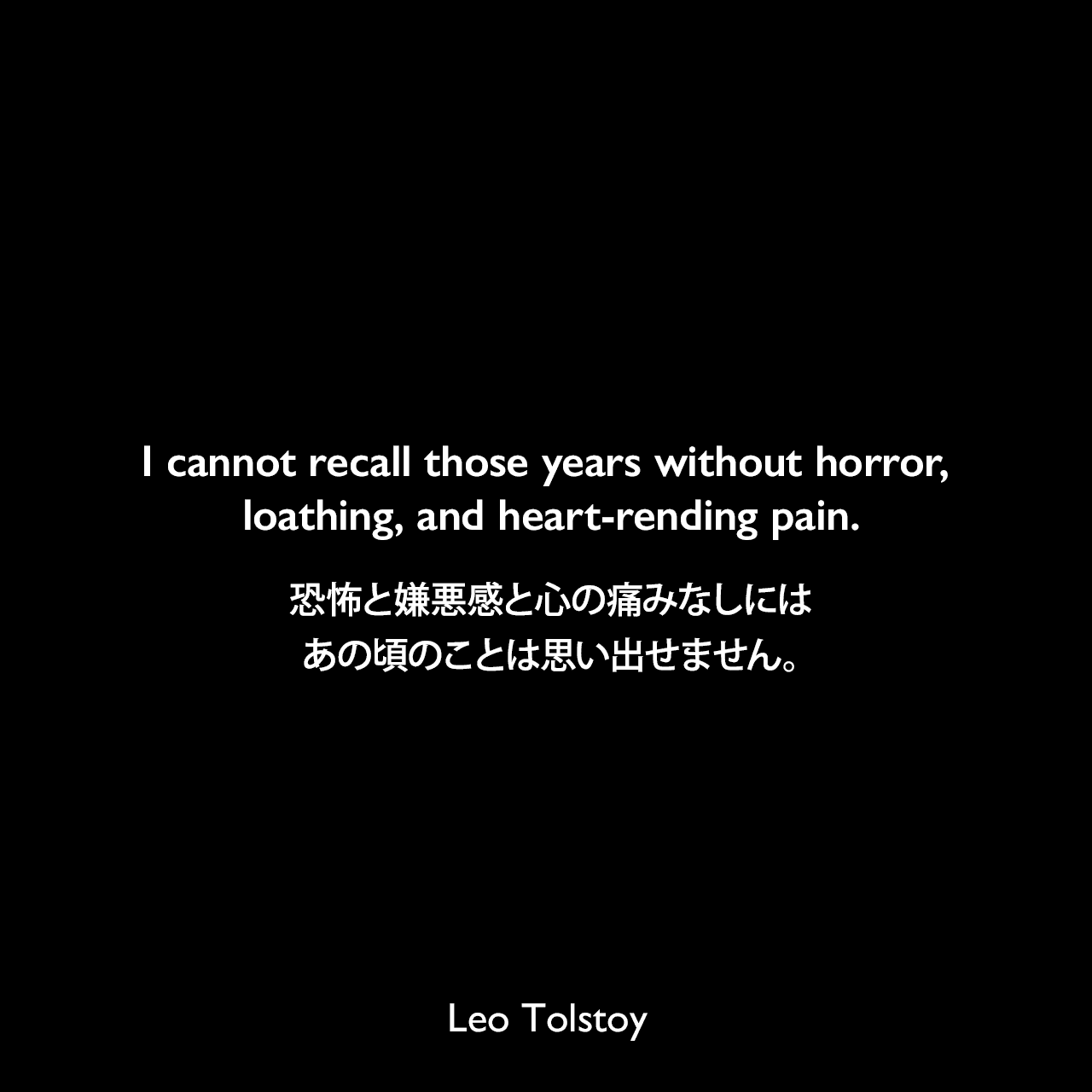 I cannot recall those years without horror, loathing, and heart-rending pain.恐怖と嫌悪感と心の痛みなしには、あの頃のことは思い出せません。- トルストイによる小説「懺悔」よりLeo Tolstoy