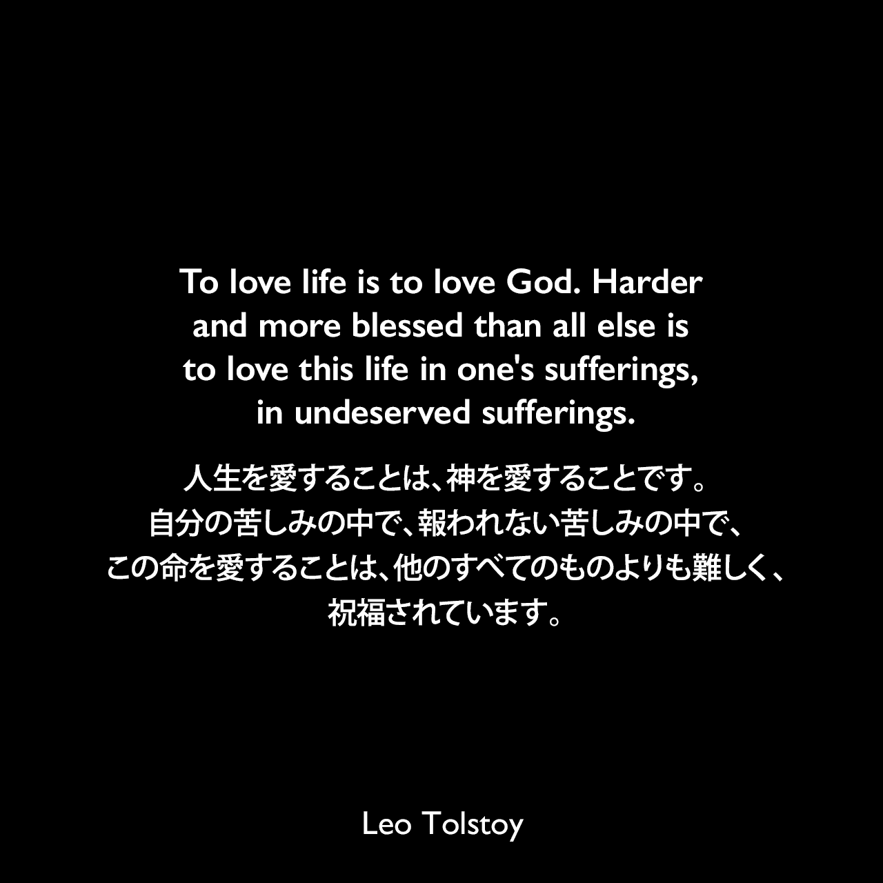 To love life is to love God. Harder and more blessed than all else is to love this life in one's sufferings, in undeserved sufferings.人生を愛することは、神を愛することです。自分の苦しみの中で、報われない苦しみの中で、この命を愛することは、他のすべてのものよりも難しく、祝福されています。- トルストイによる小説「戦争と平和」よりLeo Tolstoy