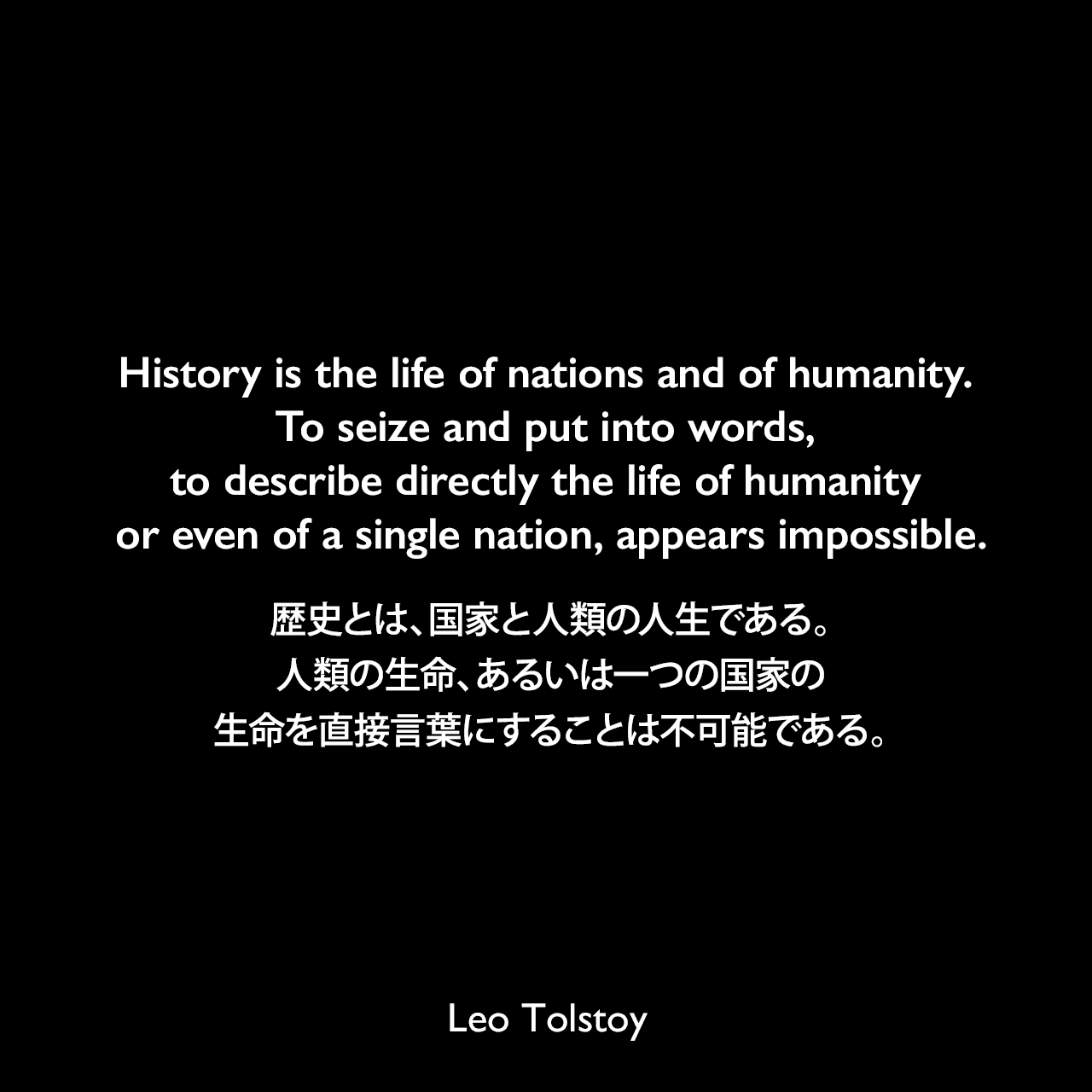 History is the life of nations and of humanity. To seize and put into words, to describe directly the life of humanity or even of a single nation, appears impossible.歴史とは、国家と人類の人生である。人類の生命、あるいは一つの国家の生命を直接言葉にすることは不可能である。- トルストイによる小説「戦争と平和」よりLeo Tolstoy